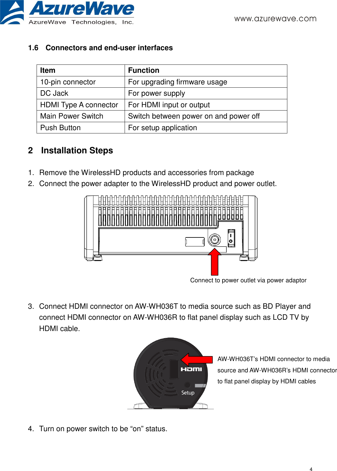     4 1.6  Connectors and end-user interfaces  Item  Function 10-pin connector  For upgrading firmware usage DC Jack  For power supply HDMI Type A connector  For HDMI input or output Main Power Switch  Switch between power on and power off Push Button  For setup application  2  Installation Steps  1.  Remove the WirelessHD products and accessories from package 2.  Connect the power adapter to the WirelessHD product and power outlet.       3.  Connect HDMI connector on AW-WH036T to media source such as BD Player and connect HDMI connector on AW-WH036R to flat panel display such as LCD TV by HDMI cable.     4.  Turn on power switch to be “on” status.  Connect to power outlet via power adaptor AW-WH036T’s HDMI connector to media source and AW-WH036R’s HDMI connector to flat panel display by HDMI cables 