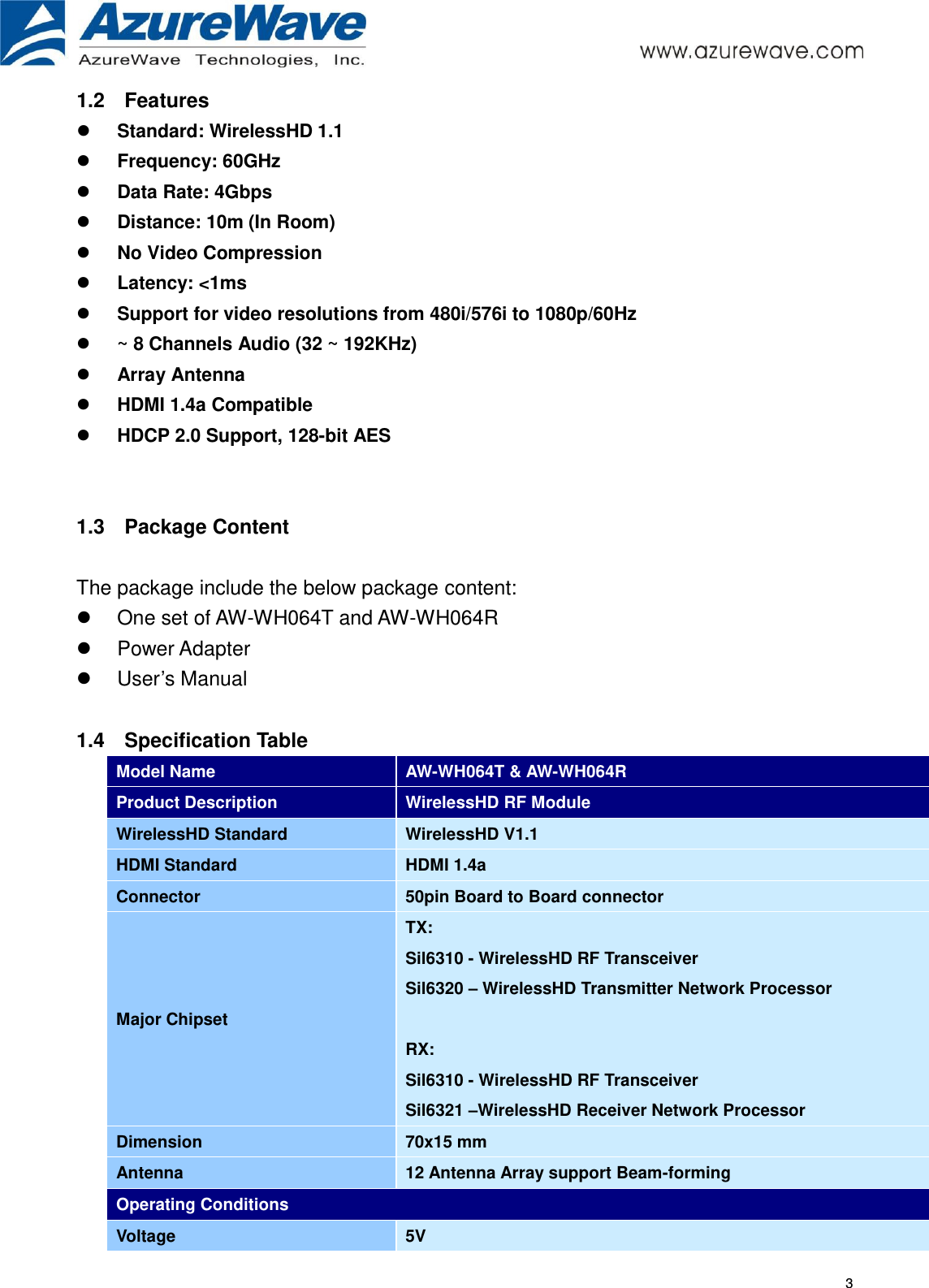     3 1.2  Features  Standard: WirelessHD 1.1  Frequency: 60GHz  Data Rate: 4Gbps  Distance: 10m (In Room)  No Video Compression  Latency: &lt;1ms      Support for video resolutions from 480i/576i to 1080p/60Hz    ~ 8 Channels Audio (32 ~ 192KHz)  Array Antenna  HDMI 1.4a Compatible    HDCP 2.0 Support, 128-bit AES   1.3  Package Content  The package include the below package content:   One set of AW-WH064T and AW-WH064R     Power Adapter   User’s Manual  1.4  Specification Table Model Name AW-WH064T &amp; AW-WH064R Product Description WirelessHD RF Module WirelessHD Standard WirelessHD V1.1 HDMI Standard HDMI 1.4a Connector 50pin Board to Board connector Major Chipset TX: Sil6310 - WirelessHD RF Transceiver Sil6320 – WirelessHD Transmitter Network Processor  RX: Sil6310 - WirelessHD RF Transceiver Sil6321 –WirelessHD Receiver Network Processor Dimension 70x15 mm Antenna   12 Antenna Array support Beam-forming Operating Conditions Voltage 5V       