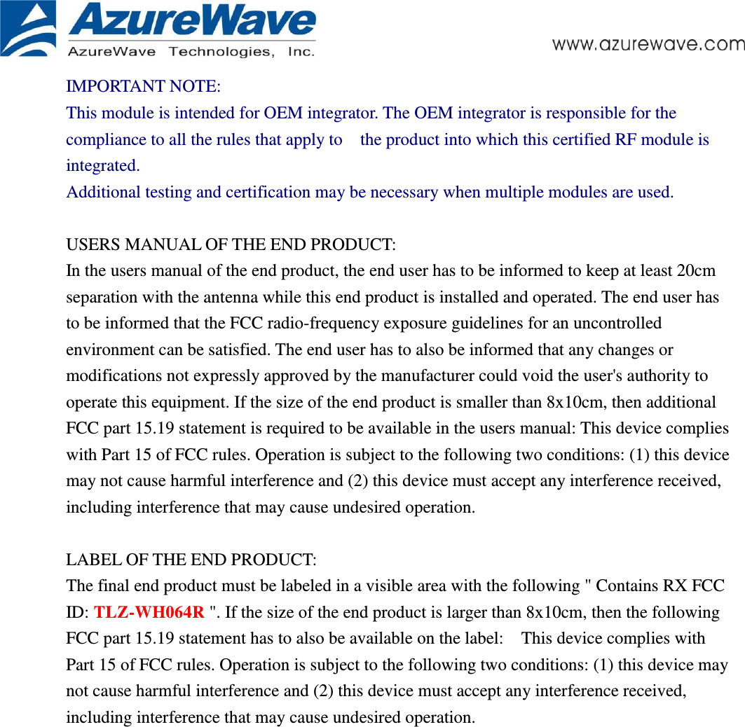      IMPORTANT NOTE: This module is intended for OEM integrator. The OEM integrator is responsible for the compliance to all the rules that apply to    the product into which this certified RF module is integrated. Additional testing and certification may be necessary when multiple modules are used.  USERS MANUAL OF THE END PRODUCT: In the users manual of the end product, the end user has to be informed to keep at least 20cm separation with the antenna while this end product is installed and operated. The end user has to be informed that the FCC radio-frequency exposure guidelines for an uncontrolled environment can be satisfied. The end user has to also be informed that any changes or modifications not expressly approved by the manufacturer could void the user&apos;s authority to operate this equipment. If the size of the end product is smaller than 8x10cm, then additional FCC part 15.19 statement is required to be available in the users manual: This device complies with Part 15 of FCC rules. Operation is subject to the following two conditions: (1) this device may not cause harmful interference and (2) this device must accept any interference received, including interference that may cause undesired operation.  LABEL OF THE END PRODUCT: The final end product must be labeled in a visible area with the following &quot; Contains RX FCC ID: TLZ-WH064R &quot;. If the size of the end product is larger than 8x10cm, then the following FCC part 15.19 statement has to also be available on the label:    This device complies with Part 15 of FCC rules. Operation is subject to the following two conditions: (1) this device may not cause harmful interference and (2) this device must accept any interference received, including interference that may cause undesired operation.    