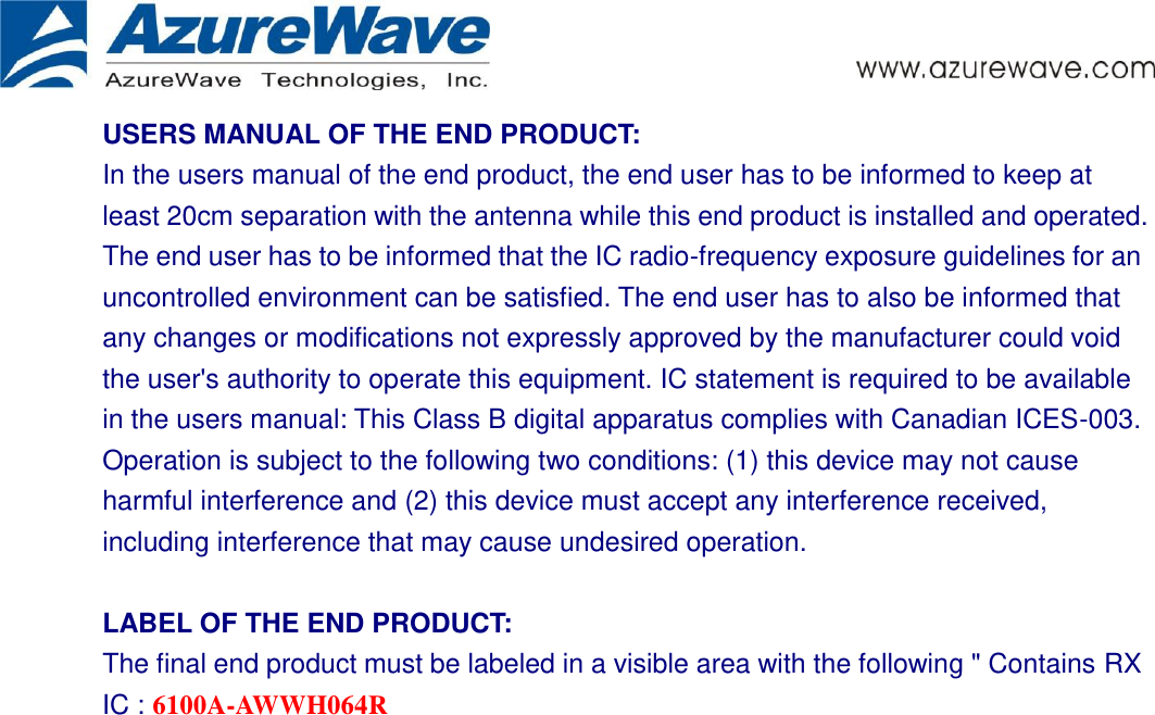      USERS MANUAL OF THE END PRODUCT: In the users manual of the end product, the end user has to be informed to keep at least 20cm separation with the antenna while this end product is installed and operated. The end user has to be informed that the IC radio-frequency exposure guidelines for an uncontrolled environment can be satisfied. The end user has to also be informed that any changes or modifications not expressly approved by the manufacturer could void the user&apos;s authority to operate this equipment. IC statement is required to be available in the users manual: This Class B digital apparatus complies with Canadian ICES-003. Operation is subject to the following two conditions: (1) this device may not cause harmful interference and (2) this device must accept any interference received, including interference that may cause undesired operation.      LABEL OF THE END PRODUCT: The final end product must be labeled in a visible area with the following &quot; Contains RX IC : 6100A-AWWH064R 