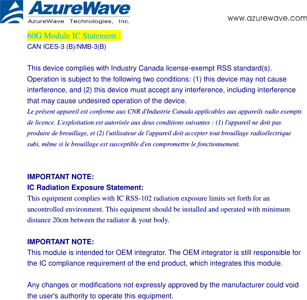      60G Module IC Statement :   CAN ICES-3 (B)/NMB-3(B)    This device complies with Industry Canada license-exempt RSS standard(s). Operation is subject to the following two conditions: (1) this device may not cause interference, and (2) this device must accept any interference, including interference that may cause undesired operation of the device. Le présent appareil est conforme aux CNR d&apos;Industrie Canada applicables aux appareils radio exempts de licence. L&apos;exploitation est autorisée aux deux conditions suivantes : (1) l&apos;appareil ne doit pas produire de brouillage, et (2) l&apos;utilisateur de l&apos;appareil doit accepter tout brouillage radioélectrique subi, même si le brouillage est susceptible d&apos;en compromettre le fonctionnement.   IMPORTANT NOTE: IC Radiation Exposure Statement: This equipment complies with IC RSS-102 radiation exposure limits set forth for an uncontrolled environment. This equipment should be installed and operated with minimum distance 20cm between the radiator &amp; your body.  IMPORTANT NOTE: This module is intended for OEM integrator. The OEM integrator is still responsible for the IC compliance requirement of the end product, which integrates this module.  Any changes or modifications not expressly approved by the manufacturer could void the user&apos;s authority to operate this equipment.  