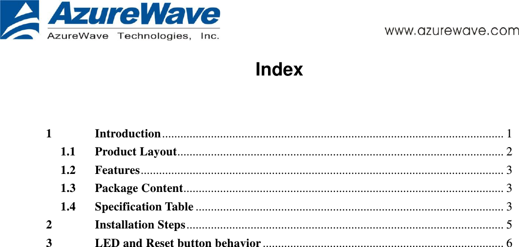      Index  1 Introduction ................................................................................................................ 1 1.1 Product Layout ........................................................................................................... 2 1.2 Features ....................................................................................................................... 3 1.3 Package Content......................................................................................................... 3 1.4 Specification Table ..................................................................................................... 3 2 Installation Steps ........................................................................................................ 5 3 LED and Reset button behavior ............................................................................... 6   