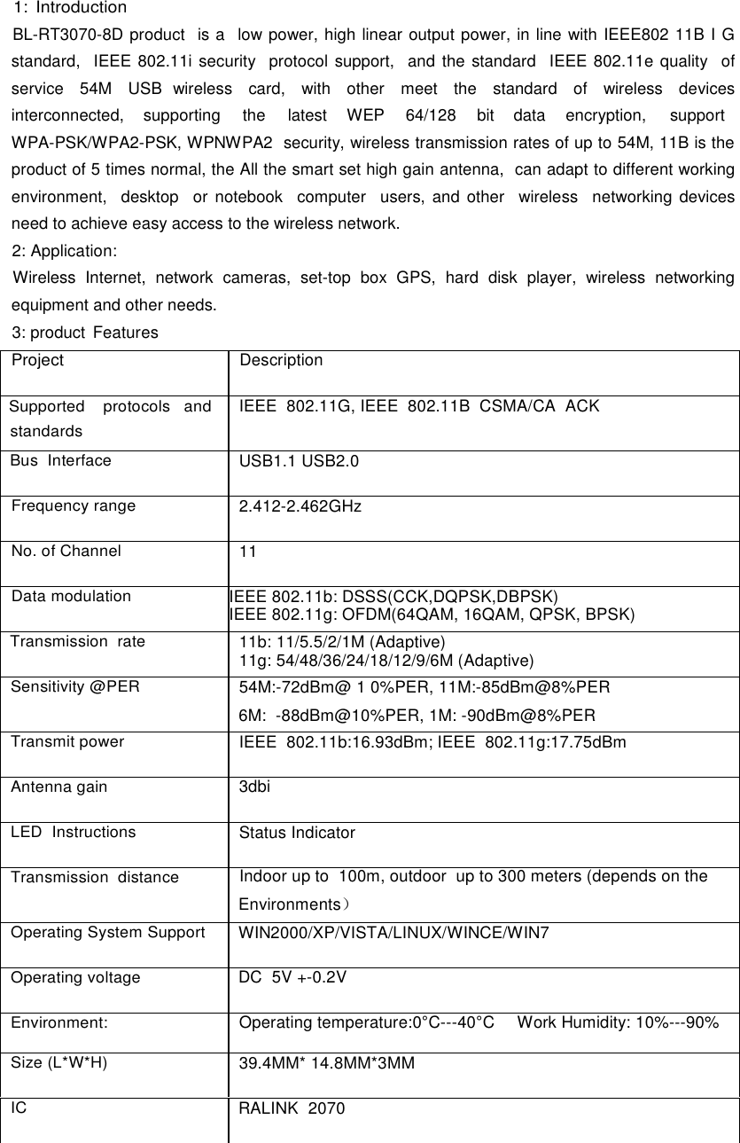  1: Introduction BL-RT3070-8D product  is a  low power, high linear output power, in line with IEEE802 11B I G standard,  IEEE 802.11i security  protocol support,  and the standard  IEEE 802.11e quality  of service   54M   USB  wireless   card,   with   other   meet   the   standard   of   wireless   devices interconnected,  supporting  the  latest  WEP  64/128 bit data encryption,  support WPA-PSK/WPA2-PSK, WPNWPA2  security, wireless transmission rates of up to 54M, 11B is the product of 5 times normal, the All the smart set high gain antenna,  can adapt to different working  environment,  desktop  or notebook  computer  users, and other  wireless  networking devices need to achieve easy access to the wireless network. 2: Application: Wireless Internet, network cameras, set-top box GPS, hard disk player, wireless networking equipment and other needs. 3: product  Features  Project Description Supported    protocols   and standards IEEE  802.11G, IEEE  802.11B  CSMA/CA  ACK Bus  Interface USB1.1 USB2.0 Frequency range 2.412-2.462GHz No. of Channel 11 Data modulation IEEE 802.11b: DSSS(CCK,DQPSK,DBPSK) IEEE 802.11g: OFDM(64QAM, 16QAM, QPSK, BPSK)  Transmission  rate 11b: 11/5.5/2/1M (Adaptive) 11g: 54/48/36/24/18/12/9/6M (Adaptive)  Sensitivity @PER 54M:-72dBm@ 1 0%PER, 11M:-85dBm@8%PER  6M:  -88dBm@10%PER, 1M: -90dBm@8%PER Transmit power IEEE  802.11b:16.93dBm; IEEE  802.11g:17.75dBm Antenna gain 3dbi LED  Instructions Status Indicator Transmission  distance Indoor up to  100m, outdoor  up to 300 meters (depends on the Environments） Operating System Support WIN2000/XP/VISTA/LINUX/WINCE/WIN7 Operating voltage DC  5V +-0.2V Environment: Operating temperature:0°C---40°C Work Humidity: 10%---90% Size (L*W*H) 39.4MM* 14.8MM*3MM IC RALINK  2070             