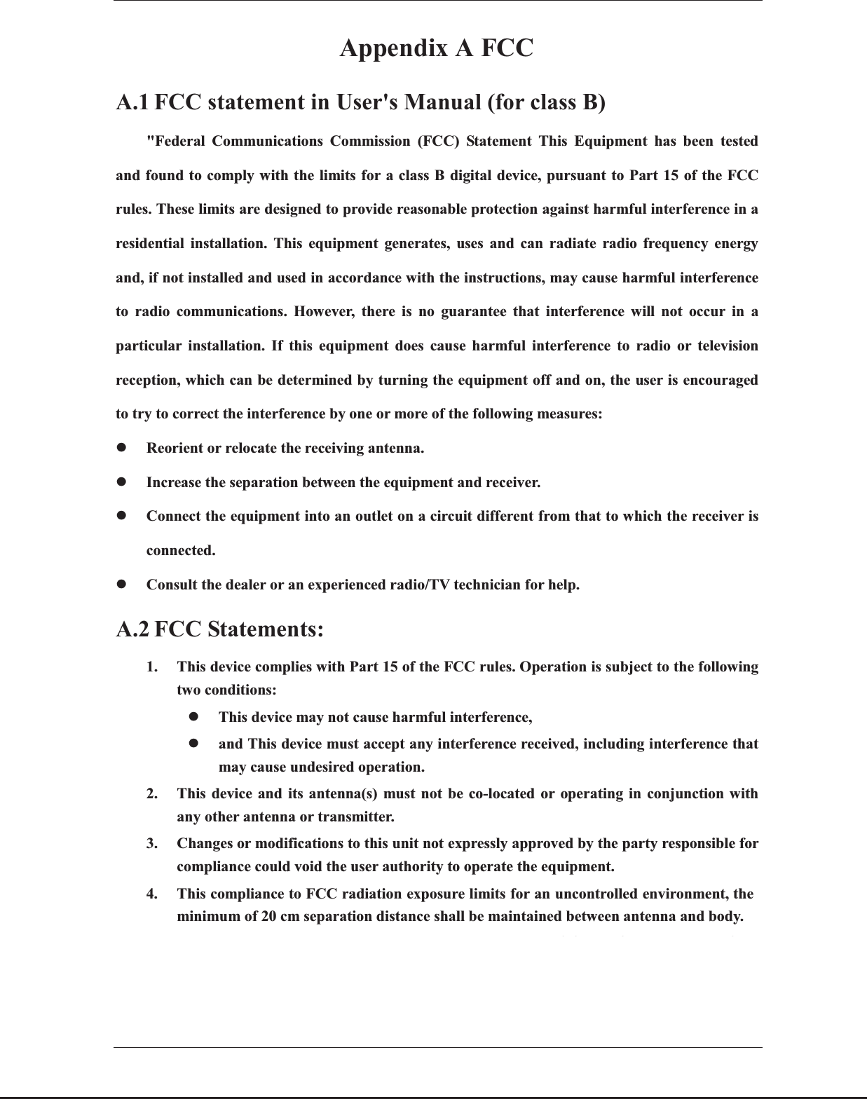 ČᴀAppendix A FCC A.1 FCC statement in User&apos;s Manual (for class B) &quot;Federal Communications Commission (FCC) Statement This Equipment has been tested and found to comply with the limits for a class B digital device, pursuant to Part 15 of the FCC rules. These limits are designed to provide reasonable protection against harmful interference in a residential installation. This equipment generates, uses and can radiate radio frequency energy and, if not installed and used in accordance with the instructions, may cause harmful interference to radio communications. However, there is no guarantee that interference will not occur in a particular installation. If this equipment does cause harmful interference to radio or television reception, which can be determined by turning the equipment off and on, the user is encouraged to try to correct the interference by one or more of the following measures: zReorient or relocate the receiving antenna. zIncrease the separation between the equipment and receiver. zConnect the equipment into an outlet on a circuit different from that to which the receiver is connected. zConsult the dealer or an experienced radio/TV technician for help. A.2 FCC Statements: 1. This device complies with Part 15 of the FCC rules. Operation is subject to the following two conditions:   zThis device may not cause harmful interference,   zand This device must accept any interference received, including interference that may cause undesired operation. 2. This device and its antenna(s) must not be co-located or operating in conjunction with any other antenna or transmitter. 3. Changes or modifications to this unit not expressly approved by the party responsible for compliance could void the user authority to operate the equipment. 4. This compliance to FCC radiation exposure limits for an uncontrolled environment, theminimum of 20 cm separation distance shall be maintained between antenna and body. The host device must be labelled to display the FCC ID of the module &quot;ContainsFCC ID:X2NBL-LW02-2&quot;