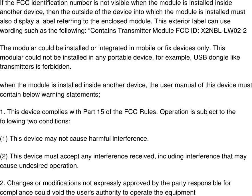 If the FCC identification number is not visible when the module is installed inside another device, then the outside of the device into which the module is installed must also display a label referring to the enclosed module. This exterior label can use wording such as the following: “Contains Transmitter Module FCC ID: X2NBL-LW02-2 The modular could be installed or integrated in mobile or fix devices only. This modular could not be installed in any portable device, for example, USB dongle like transmitters is forbidden.  when the module is installed inside another device, the user manual of this device must contain below warning statements; 1. This device complies with Part 15 of the FCC Rules. Operation is subject to the following two conditions: (1) This device may not cause harmful interference. (2) This device must accept any interference received, including interference that may cause undesired operation. 2. Changes or modifications not expressly approved by the party responsible for compliance could void the user&apos;s authority to operate the equipment  