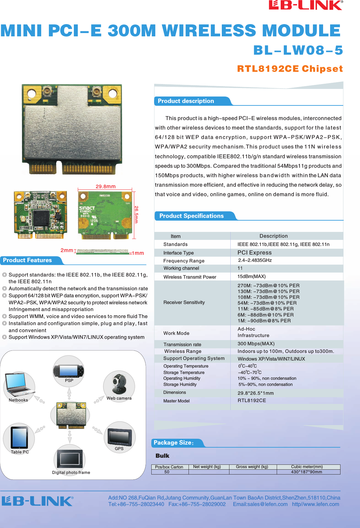 50 430*187*90mmRTL8192CE ChipsetBL-LW08-529.8mm26.5mmPackage Size：Product FeaturesProduct descriptionProduct SpecificationsBulkNet weight (kg) Gross weight (kg) Cubic meter(mm)Pcs/box CartonMINI PCI-E 300M WIRELESS MODULE       This product is a high-speed PCI-E wireless modules, interconnected with other wireless devices to meet the standards, support for th e la te st 64 / 1 2 8 b i t WE P d a t a en c r y p t i o n , s u p port WPA -P S K / WP A 2 -P S K , WPA/WPA2 security mechanism.This product uses the 11N w i r el e s s technology, compatible IEEE802.11b/g/n standard wireless transmission speeds up to 300Mbps. Compared the traditional 54Mbps11g products and 150Mbps products, with higher wireless b a nd w i d t h within the LAN data transmission more efficient, and effective in reducing the network delay, so that voice and video, online games, online on demand is more fluid.◎     Support standards: the IEEE 802.11b, the IEEE 802.11g, the IEEE 802.11n◎ Automatically detect the network and the transmission rate◎ Support 64/128 bit WEP data encryption, support WPA-PSK/    WPA2-PSK, WPA/WPA2 security to protect wireless network     Infringement and misappropriation◎ Support WMM, voice and video services to more fluid The◎ Installation and configuration simple, plug and play, fast     and convenient◎ Support Windows XP/Vista/WIN7/LINUX operating system PSP网络摄像头GPS数码相框Table PCDigital photo frameNetbooksItemIEEE 802.11b,IEEE 802.11g, IEEE 802.11n 2.4-2.4835GHzTransmission rate15dBm(MAX)     Interface Type11Working channel  Description29.8*26.5 mm*1Master Model RTL8192CE300 Mbps(MAX)PCI Express270M: -73dBm@10% PER 130M: -73dBm@10% PER108M: -73dBm@10% PER 54M: -73dBm@10% PER11M: -85dBm@8% PER 6M: -88dBm@10% PER1M: -90dBm@8% PERWindows XP/Vista/WIN7 LINUX/StandardsFrequency RangeWork ModeAd-HocInfrastructureSupport Operating SystemWireless Range                           Indoors up to 100m, Outdoors up to300m.Wireless Transmit PowerReceiver Sensitivity      Operating Temperature                         0 C~40 C       Operating Humidity                               10% ~ 90%, non condensation      Storage Humidity                                   5%~90%, non condensation      Dimensions°°      Storage Temperature                            -40 C~70 C°°Add:NO 268,FuQian Rd,Jutang Community,GuanLan Town BaoAn District,ShenZhen,518110,ChinaTel:+86-755-28023440   Fax:+86-755-28029002     Email:sales@lefen.com   http//www.lefen.com  2mm 1mmWeb camera