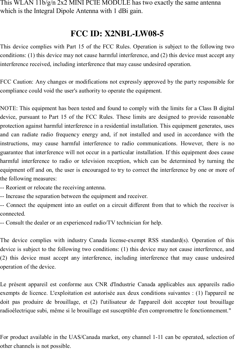  This WLAN 11b/g/n 2x2 MINI PCIE MODULE has two exactly the same antenna which is the Integral Dipole Antenna with 1 dBi gain. FCC ID: X2NBL-LW08-5 This device complies with Part 15 of the FCC Rules. Operation is subject to the following two conditions: (1) this device may not cause harmful interference, and (2) this device must accept any interference received, including interference that may cause undesired operation.    FCC Caution: Any changes or modifications not expressly approved by the party responsible for compliance could void the user&apos;s authority to operate the equipment.  NOTE: This equipment has been tested and found to comply with the limits for a Class B digital device, pursuant to Part 15 of the FCC Rules. These limits are designed to provide reasonable protection against harmful interference in a residential installation. This equipment generates, uses and can radiate radio frequency energy and, if not installed and used in accordance with the instructions, may cause harmful interference to radio communications. However, there is no guarantee that interference will not occur in a particular installation. If this equipment does cause harmful interference to radio or television reception, which can be determined by turning the equipment off and on, the user is encouraged to try to correct the interference by one or more of the following measures: -- Reorient or relocate the receiving antenna.           -- Increase the separation between the equipment and receiver.              -- Connect the equipment into an outlet on a circuit different from that to which the receiver is connected.           -- Consult the dealer or an experienced radio/TV technician for help.  The device complies with industry Canada license-exempt RSS standard(s). Operation of this device is subject to the following two conditions: (1) this device may not cause interference, and (2) this device must accept any interference, including interference that may cause undesired operation of the device.   Le présent appareil est conforme aux CNR d&apos;Industrie Canada applicables aux appareils radio exempts de licence. L&apos;exploitation est autorisée aux deux conditions suivantes : (1) l&apos;appareil ne doit pas produire de brouillage, et (2) l&apos;utilisateur de l&apos;appareil doit accepter tout brouillage radioélectrique subi, même si le brouillage est susceptible d&apos;en compromettre le fonctionnement.&quot;     For product available in the UAS/Canada market, ony channel 1-11 can be operated, selection of other channels is not possible.    