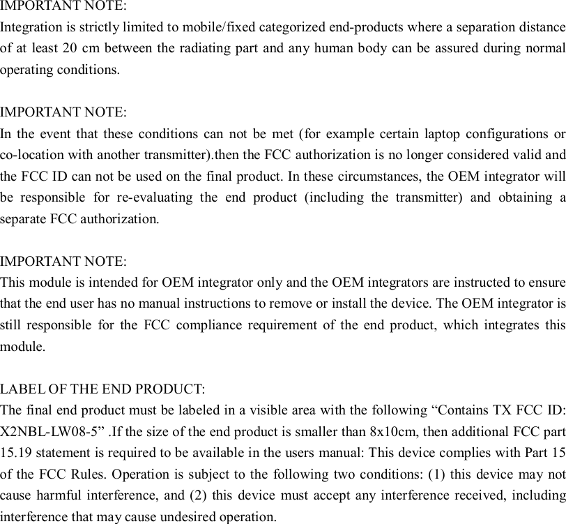   IMPORTANT NOTE: Integration is strictly limited to mobile/fixed categorized end-products where a separation distance of at least 20 cm between the radiating part and any human body can be assured during normal operating conditions.  IMPORTANT NOTE:  In the event that these conditions can not be met (for example certain laptop configurations or co-location with another transmitter).then the FCC authorization is no longer considered valid and the FCC ID can not be used on the final product. In these circumstances, the OEM integrator will be responsible for re-evaluating the end product (including the transmitter) and obtaining a separate FCC authorization.  IMPORTANT NOTE: This module is intended for OEM integrator only and the OEM integrators are instructed to ensure that the end user has no manual instructions to remove or install the device. The OEM integrator is still responsible for the FCC compliance requirement of the end product, which integrates this module.  LABEL OF THE END PRODUCT: The final end product must be labeled in a visible area with the following “Contains TX FCC ID: X2NBL-LW08-5” .If the size of the end product is smaller than 8x10cm, then additional FCC part 15.19 statement is required to be available in the users manual: This device complies with Part 15 of the FCC Rules. Operation is subject to the following two conditions: (1) this device may not cause harmful interference, and (2) this device must accept any interference received, including interference that may cause undesired operation. 