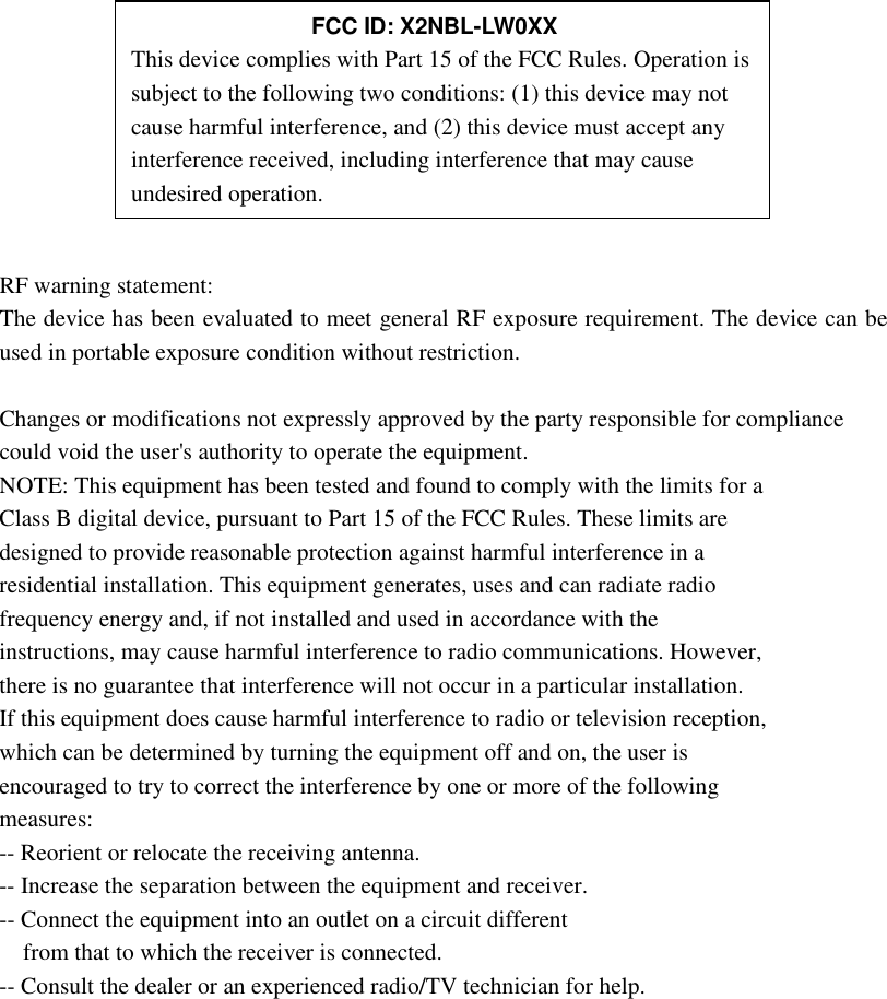        RF warning statement: The device has been evaluated to meet general RF exposure requirement. The device can be used in portable exposure condition without restriction.  Changes or modifications not expressly approved by the party responsible for compliance could void the user&apos;s authority to operate the equipment. NOTE: This equipment has been tested and found to comply with the limits for a Class B digital device, pursuant to Part 15 of the FCC Rules. These limits are designed to provide reasonable protection against harmful interference in a residential installation. This equipment generates, uses and can radiate radio frequency energy and, if not installed and used in accordance with the instructions, may cause harmful interference to radio communications. However, there is no guarantee that interference will not occur in a particular installation. If this equipment does cause harmful interference to radio or television reception, which can be determined by turning the equipment off and on, the user is encouraged to try to correct the interference by one or more of the following measures: -- Reorient or relocate the receiving antenna. -- Increase the separation between the equipment and receiver. -- Connect the equipment into an outlet on a circuit different from that to which the receiver is connected. -- Consult the dealer or an experienced radio/TV technician for help.             FCC ID: X2NBL-LW0XX This device complies with Part 15 of the FCC Rules. Operation is subject to the following two conditions: (1) this device may not cause harmful interference, and (2) this device must accept any interference received, including interference that may cause undesired operation. 