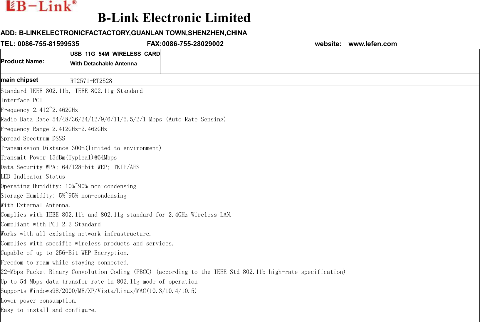    B-Link Electronic Limited  ADD: B-LINKELECTRONICFACTACTORY,GUANLAN TOWN,SHENZHEN,CHINA TEL: 0086-755-81599535                    FAX:0086-755-28029002                           website:  www.lefen.com Product Name: USB 11G 54M WIRELESS CARD With Detachable Antenna    main chipset   RT2571+RT2528 Standard IEEE 802.11b, IEEE 802.11g Standard  Interface PCI  Frequency 2.412~2.462GHz  Radio Data Rate 54/48/36/24/12/9/6/11/5.5/2/1 Mbps (Auto Rate Sensing)  Frequency Range 2.412GHz-2.462GHz  Spread Spectrum DSSS  Transmission Distance 300m(limited to environment)  Transmit Power 15dBm(Typical)@54Mbps  Data Security WPA; 64/128-bit WEP; TKIP/AES  LED Indicator Status  Operating Humidity: 10%~90% non-condensing  Storage Humidity: 5%~95% non-condensing  With External Antenna. Complies with IEEE 802.11b and 802.11g standard for 2.4GHz Wireless LAN. Compliant with PCI 2.2 Standard Works with all existing network infrastructure. Complies with specific wireless products and services. Capable of up to 256-Bit WEP Encryption. Freedom to roam while staying connected. 22-Mbps Packet Binary Convolution Coding (PBCC) (according to the IEEE Std 802.11b high-rate specification) Up to 54 Mbps data transfer rate in 802.11g mode of operation Supports Windows98/2000/ME/XP/Vista/Linux/MAC(10.3/10.4/10.5) Lower power consumption. Easy to install and configure.  