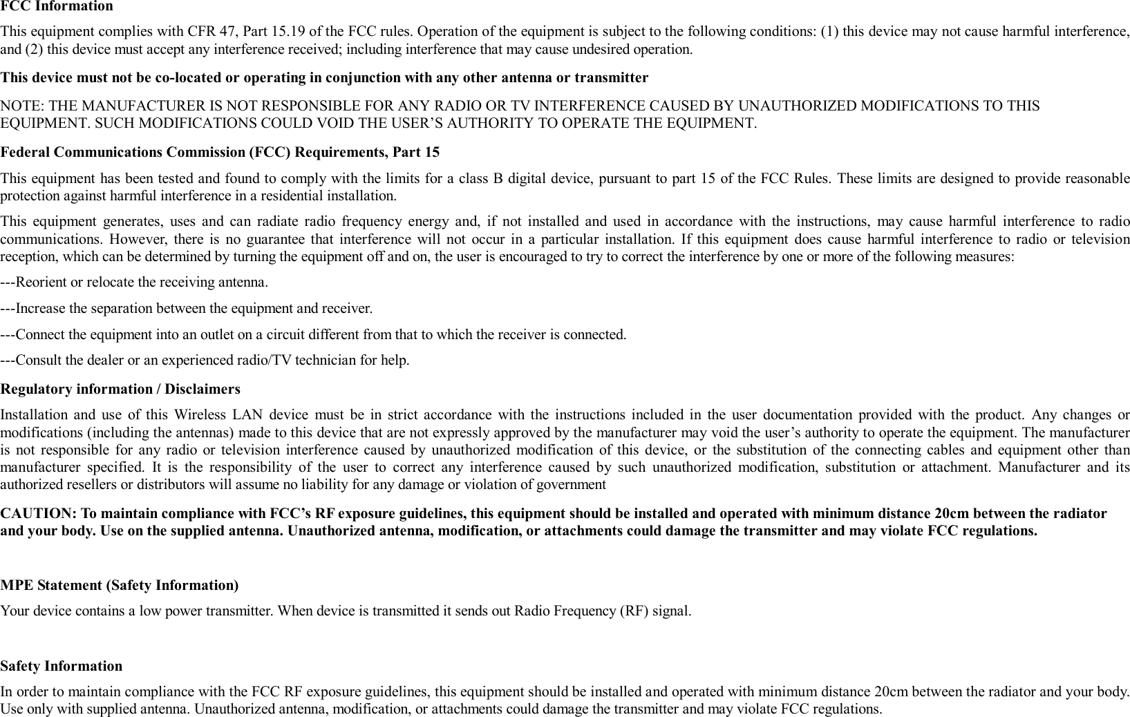 FCC Information This equipment complies with CFR 47, Part 15.19 of the FCC rules. Operation of the equipment is subject to the following conditions: (1) this device may not cause harmful interference, and (2) this device must accept any interference received; including interference that may cause undesired operation. This device must not be co-located or operating in conjunction with any other antenna or transmitter NOTE: THE MANUFACTURER IS NOT RESPONSIBLE FOR ANY RADIO OR TV INTERFERENCE CAUSED BY UNAUTHORIZED MODIFICATIONS TO THIS EQUIPMENT. SUCH MODIFICATIONS COULD VOID THE USER’S AUTHORITY TO OPERATE THE EQUIPMENT. Federal Communications Commission (FCC) Requirements, Part 15  This equipment has been tested and found to comply with the limits for a class B digital device, pursuant to part 15 of the FCC Rules. These limits are designed to provide reasonable protection against harmful interference in a residential installation. This equipment generates, uses and can radiate radio frequency energy and, if not installed and used in accordance with the instructions, may cause harmful interference to radio communications. However, there is no guarantee that interference will not occur in a particular installation. If this equipment does cause harmful interference to radio or television reception, which can be determined by turning the equipment off and on, the user is encouraged to try to correct the interference by one or more of the following measures: ---Reorient or relocate the receiving antenna. ---Increase the separation between the equipment and receiver. ---Connect the equipment into an outlet on a circuit different from that to which the receiver is connected. ---Consult the dealer or an experienced radio/TV technician for help. Regulatory information / Disclaimers Installation and use of this Wireless LAN device must be in strict accordance with the instructions included in the user documentation provided with the product. Any changes or modifications (including the antennas) made to this device that are not expressly approved by the manufacturer may void the user’s authority to operate the equipment. The manufacturer is not responsible for any radio or television interference caused by unauthorized modification of this device, or the substitution of the connecting cables and equipment other than manufacturer specified. It is the responsibility of the user to correct any interference caused by such unauthorized modification, substitution or attachment. Manufacturer and its authorized resellers or distributors will assume no liability for any damage or violation of government CAUTION: To maintain compliance with FCC’s RF exposure guidelines, this equipment should be installed and operated with minimum distance 20cm between the radiator and your body. Use on the supplied antenna. Unauthorized antenna, modification, or attachments could damage the transmitter and may violate FCC regulations.  MPE Statement (Safety Information) Your device contains a low power transmitter. When device is transmitted it sends out Radio Frequency (RF) signal.  Safety Information In order to maintain compliance with the FCC RF exposure guidelines, this equipment should be installed and operated with minimum distance 20cm between the radiator and your body. Use only with supplied antenna. Unauthorized antenna, modification, or attachments could damage the transmitter and may violate FCC regulations.  