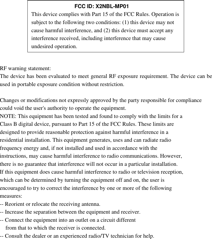        RF warning statement: The device has been evaluated to meet general RF exposure requirement. The device can be used in portable exposure condition without restriction.  Changes or modifications not expressly approved by the party responsible for compliance could void the user&apos;s authority to operate the equipment. NOTE: This equipment has been tested and found to comply with the limits for a Class B digital device, pursuant to Part 15 of the FCC Rules. These limits are designed to provide reasonable protection against harmful interference in a residential installation. This equipment generates, uses and can radiate radio frequency energy and, if not installed and used in accordance with the instructions, may cause harmful interference to radio communications. However, there is no guarantee that interference will not occur in a particular installation. If this equipment does cause harmful interference to radio or television reception, which can be determined by turning the equipment off and on, the user is encouraged to try to correct the interference by one or more of the following measures: -- Reorient or relocate the receiving antenna. -- Increase the separation between the equipment and receiver. -- Connect the equipment into an outlet on a circuit different from that to which the receiver is connected. -- Consult the dealer or an experienced radio/TV technician for help.             FCC ID: X2NBL-MP01 This device complies with Part 15 of the FCC Rules. Operation is subject to the following two conditions: (1) this device may not cause harmful interference, and (2) this device must accept any interference received, including interference that may cause undesired operation. 