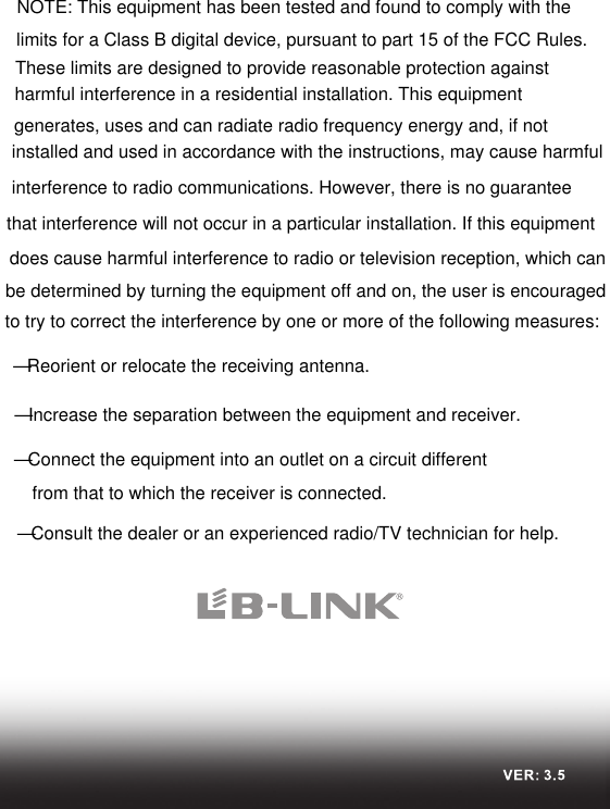 NOTE: This equipment has been tested and found to comply with the limits for a Class B digital device, pursuant to part 15 of the FCC Rules. These limits are designed to provide reasonable protection against harmful interference in a residential installation. This equipment generates, uses and can radiate radio frequency energy and, if not installed and used in accordance with the instructions, may cause harmful interference to radio communications. However, there is no guarantee that interference will not occur in a particular installation. If this equipment does cause harmful interference to radio or television reception, which can be determined by turning the equipment off and on, the user is encouraged to try to correct the interference by one or more of the following measures:—Reorient or relocate the receiving antenna.—Increase the separation between the equipment and receiver.—Connect the equipment into an outlet on a circuit different from that to which the receiver is connected.—Consult the dealer or an experienced radio/TV technician for help.