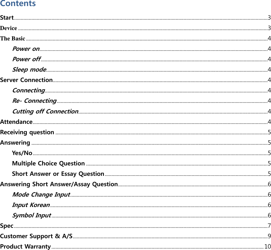  Contents Start..............................................................................................................................................................................................3 Device ...........................................................................................................................................................................................3 The Basic .....................................................................................................................................................................................4 Power on...........................................................................................................................................................................4 Power off..........................................................................................................................................................................4 Sleep mode......................................................................................................................................................................4 Server Connection.................................................................................................................................................................4 Connecting.......................................................................................................................................................................4 Re- Connecting..............................................................................................................................................................4 Cutting off Connection..............................................................................................................................................4 Attendance................................................................................................................................................................................4 Receiving question ...............................................................................................................................................................5 Answering .................................................................................................................................................................................5 Yes/No ................................................................................................................................................................................5 Multiple Choice Question ........................................................................................................................................5 Short Answer or Essay Question..........................................................................................................................5 Answering Short Answer/Assay Question................................................................................................................6 Mode Change Input....................................................................................................................................................6 Input Korean...................................................................................................................................................................6 Symbol Input..................................................................................................................................................................6 Spec..............................................................................................................................................................................................7 Customer Support &amp; A/S..................................................................................................................................................’ Product Warranty...............................................................................................................................................................10  