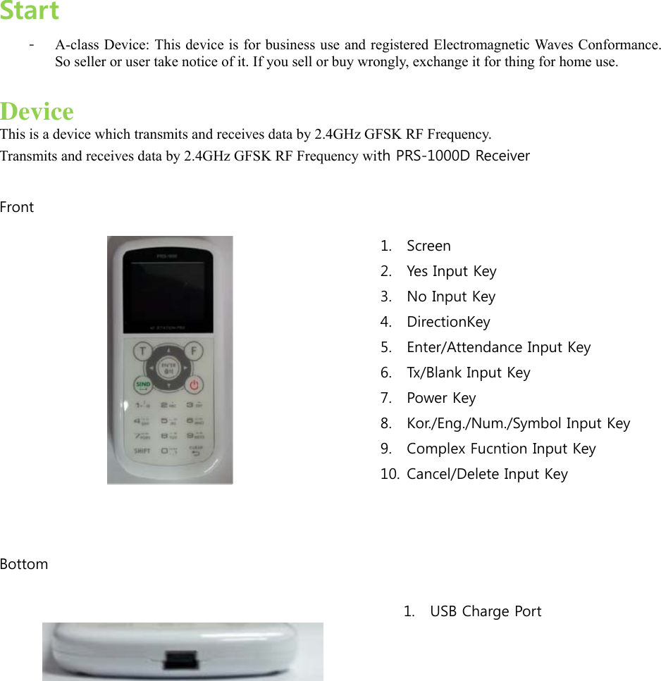  Start - A-class Device: This device is for business use and registered Electromagnetic Waves Conformance. So seller or user take notice of it. If you sell or buy wrongly, exchange it for thing for home use.    Device This is a device which transmits and receives data by 2.4GHz GFSK RF Frequency. Transmits and receives data by 2.4GHz GFSK RF Frequency with PRS-1000D Receiver    Front    Bottom      1. USB Charge Port 1. Screen 2. Yes Input Key 3. No Input Key 4. DirectionKey 5. Enter/Attendance Input Key 6. Tx/Blank Input Key 7. Power Key ‘. Kor./Eng./Num./Symbol Input Key’. Complex Fucntion Input Key 10. Cancel/Delete Input Key 