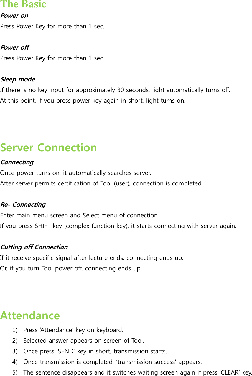  The Basic Power on Press Power Key for more than 1 sec.    Power off Press Power Key for more than 1 sec.    Sleep mode If there is no key input for approximately 30 seconds, light automatically turns off.   At this point, if you press power key again in short, light turns on.    Server Connection   Connecting Once power turns on, it automatically searches server. After server permits certification of Tool (user), connection is completed.      Re- Connecting Enter main menu screen and Select menu of connection   If you press SHIFT key (complex function key), it starts connecting with server again.   Cutting off Connection If it receive specific signal after lecture ends, connecting ends up. Or, if you turn Tool power off, connecting ends up.      Attendance 1) Press Attendance key on keyboard. 2) Selected answer appears on screen of Tool.   3) Once press SEND key in short, transmission starts.   4) Once transmission is completed, transmission success appears. 5) The sentence disappears and it switches waiting screen again if press CLEAR key.   