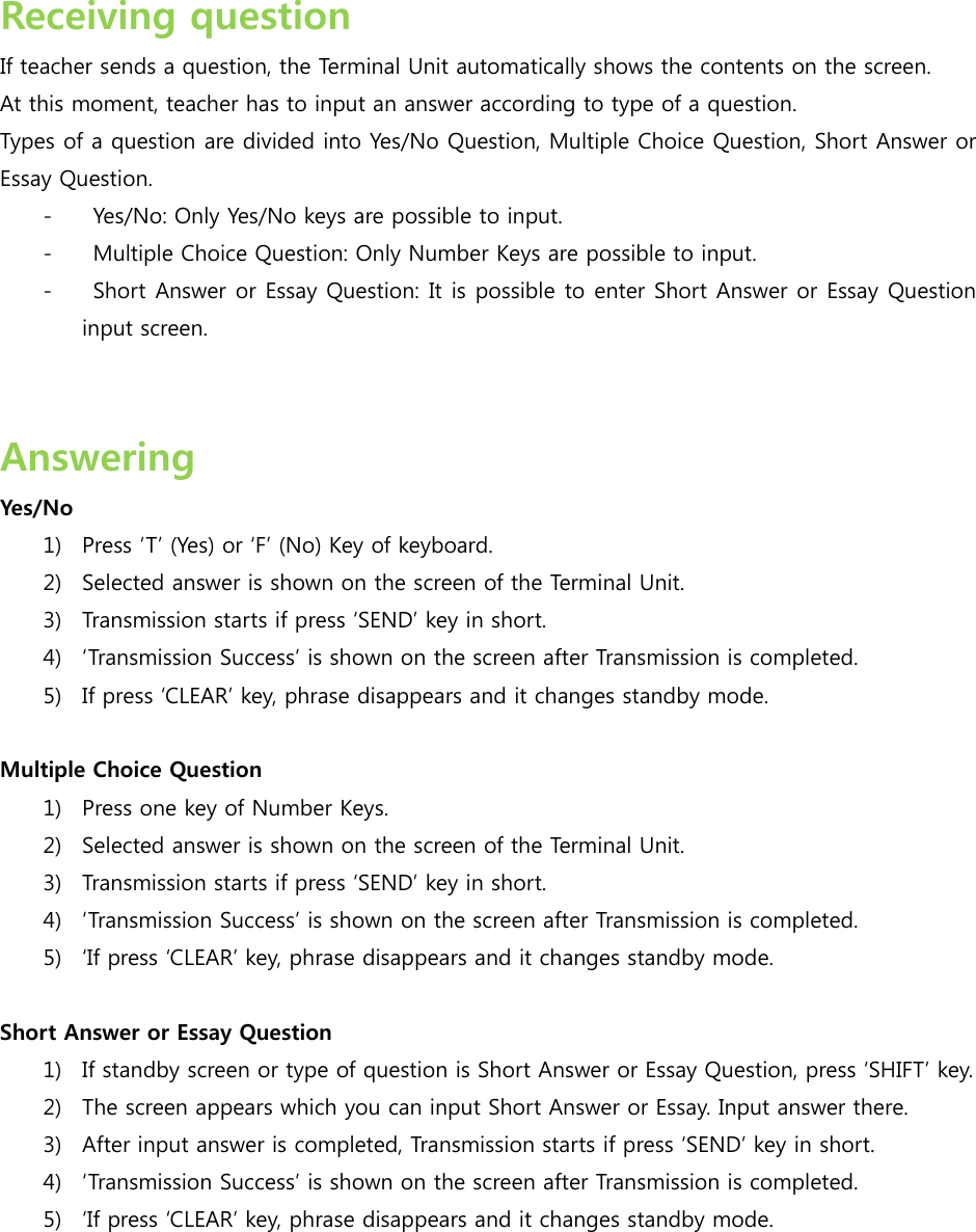  Receiving question If teacher sends a question, the Terminal Unit automatically shows the contents on the screen.   At this moment, teacher has to input an answer according to type of a question. Types of a question are divided into Yes/No Question, Multiple Choice Question, Short Answer or Essay Question. -   Yes/No: Only Yes/No keys are possible to input. -   Multiple Choice Question: Only Number Keys are possible to input. -   Short Answer or Essay Question: It is possible to enter Short Answer or Essay Question input screen.     Answering   Yes/No 1) Press T (Yes) or F (No) Key of keyboard.   2) Selected answer is shown on the screen of the Terminal Unit. 3) Transmission starts if press SEND key in short. 4) Transmission Success is shown on the screen after Transmission is completed. 5) If press CLEAR key, phrase disappears and it changes standby mode.  Multiple Choice Question 1) Press one key of Number Keys. 2) Selected answer is shown on the screen of the Terminal Unit. 3) Transmission starts if press SEND key in short. 4) Transmission Success is shown on the screen after Transmission is completed. 5) If press CLEAR key, phrase disappears and it changes standby mode.  Short Answer or Essay Question 1) If standby screen or type of question is Short Answer or Essay Question, press SHIFT key. 2) The screen appears which you can input Short Answer or Essay. Input answer there. 3) After input answer is completed, Transmission starts if press SEND key in short. 4) Transmission Success is shown on the screen after Transmission is completed. 5) If press CLEAR key, phrase disappears and it changes standby mode.   