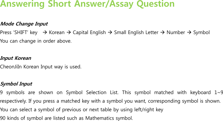  Answering Short Answer/Assay Question  Mode Change Input Press SHIFT key     Korean  Capital English  Small English Letter  Number  Symbol You can change in order above.   Input Korean   CheonJiIn Korean Input way is used.   Symbol Input ’  symbols  are  shown  on  Symbol  Selection  List.  This  symbol  matched with keyboard 1~’ respectively. If you press a matched key with a symbol you want, corresponding symbol is shown. You can select a symbol of previous or next table by using left/right key   ’0 kinds of symbol are listed such as Mathematics symbol.                  