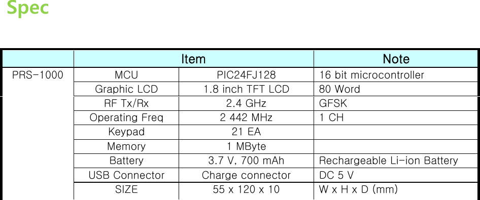  Spec   Item  Note MCU  PIC24FJ128  16 bit microcontroller Graphic LCD  1.8 inch TFT LCD  80 Word RF Tx/Rx  2.4 GHz  GFSK Operating Freq  2 442 MHz  1 CH Keypad  21 EA   Memory  1 MByte   Battery  3.7 V, 700 mAh  Rechargeable Li-ion Battery USB Connector  Charge connector  DC 5 V PRS-1000 SIZE  55 x 120 x 10  W x H x D (mm)                   