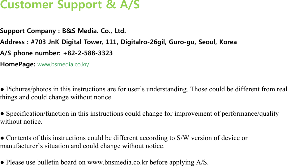  Customer Support &amp; A/S  Support Company : B&amp;S Media. Co., Ltd. Address : #703 JnK Digital Tower, 111, Digitalro-26gil, Guro-gu, Seoul, Korea A/S phone number: +82-2-588-3323 HomePage: www.bsmedia.co.kr/  ● Pichures/photos in this instructions are for user’s understanding. Those could be different from real things and could change without notice.   ● Specification/function in this instructions could change for improvement of performance/quality without notice.   ● Contents of this instructions could be different according to S/W version of device or manufacturer’s situation and could change without notice.   ● Please use bulletin board on www.bnsmedia.co.kr before applying A/S.  