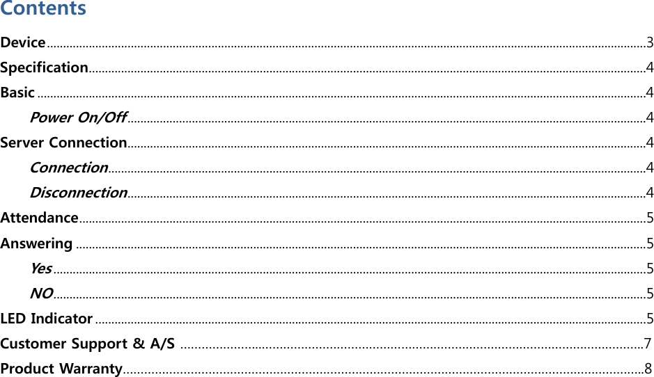  Contents Device..........................................................................................................................................................................................3 Specification.............................................................................................................................................................................4 Basic .............................................................................................................................................................................................4 Power On/Off.................................................................................................................................................................4 Server Connection.................................................................................................................................................................4 Connection.......................................................................................................................................................................4 Disconnection.................................................................................................................................................................4 Attendance................................................................................................................................................................................5 Answering .................................................................................................................................................................................5 Yes........................................................................................................................................................................................5 NO........................................................................................................................................................................................5 LED Indicator ...........................................................................................................................................................................5 Customer Support &amp; A/S …………………..……………………………………………………………………………………………..7 Product Warranty………………………………………………………………………………………………………………………………..8  