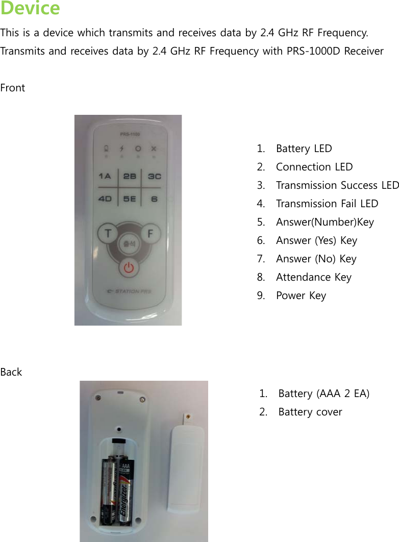  Device This is a device which transmits and receives data by 2.4 GHz RF Frequency. Transmits and receives data by 2.4 GHz RF Frequency with PRS-1000D Receiver  Front      Back   1. Battery LED 2. Connection LED 3. Transmission Success LED 4. Transmission Fail LED 5. Answer(Number)Key 6. Answer (Yes) Key 7. Answer (No) Key 8. Attendance Key 9. Power Key 1. Battery (AAA 2 EA) 2. Battery cover 