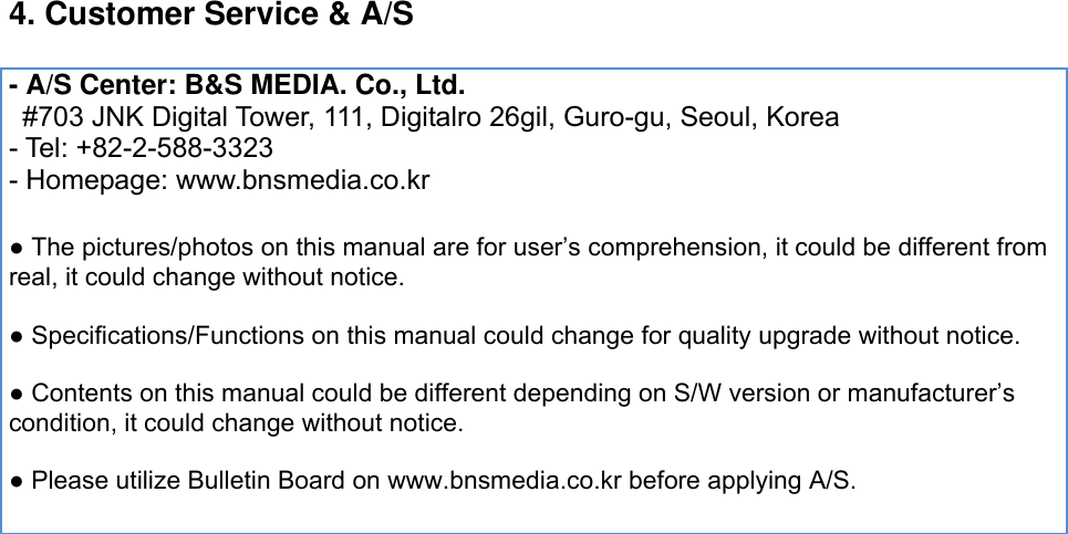 4. Customer Service &amp; A/S    - A/S Center: B&amp;S MEDIA. Co., Ltd.  #703 JNK Digital Tower, 111, Digitalro 26gil, Guro-gu, Seoul, Korea - Tel: +82-2-588-3323 - Homepage: www.bnsmedia.co.kr  ● The pictures/photos on this manual are for user’s comprehension, it could be different from real, it could change without notice.    ● Specifications/Functions on this manual could change for quality upgrade without notice.    ● Contents on this manual could be different depending on S/W version or manufacturer’s condition, it could change without notice.    ● Please utilize Bulletin Board on www.bnsmedia.co.kr before applying A/S.   