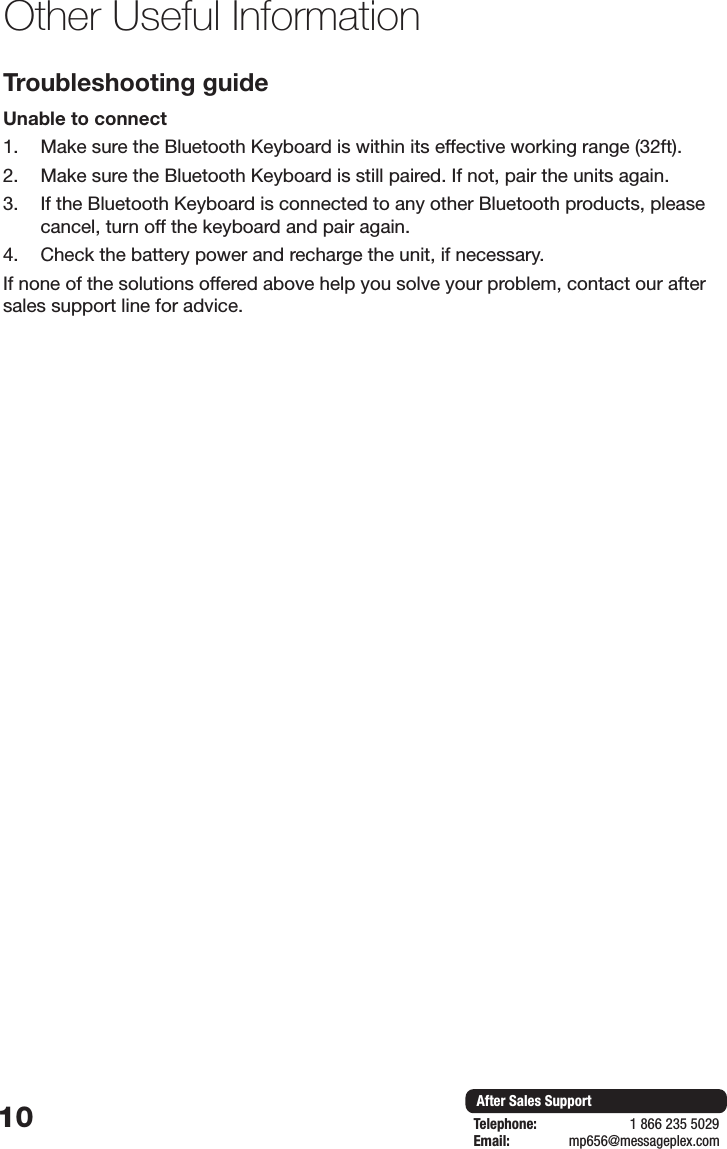 10 After Sales SupportTelephone:                        1 866 235 5029Email:       mp656@messageplex.comOther Useful InformationTroubleshooting guideUnable to connect1.  Make sure the Bluetooth Keyboard is within its effective working range (32ft).2.  Make sure the Bluetooth Keyboard is still paired. If not, pair the units again.3.  If the Bluetooth Keyboard is connected to any other Bluetooth products, please cancel, turn off the keyboard and pair again. 4.  Check the battery power and recharge the unit, if necessary.If none of the solutions offered above help you solve your problem, contact our after sales support line for advice.