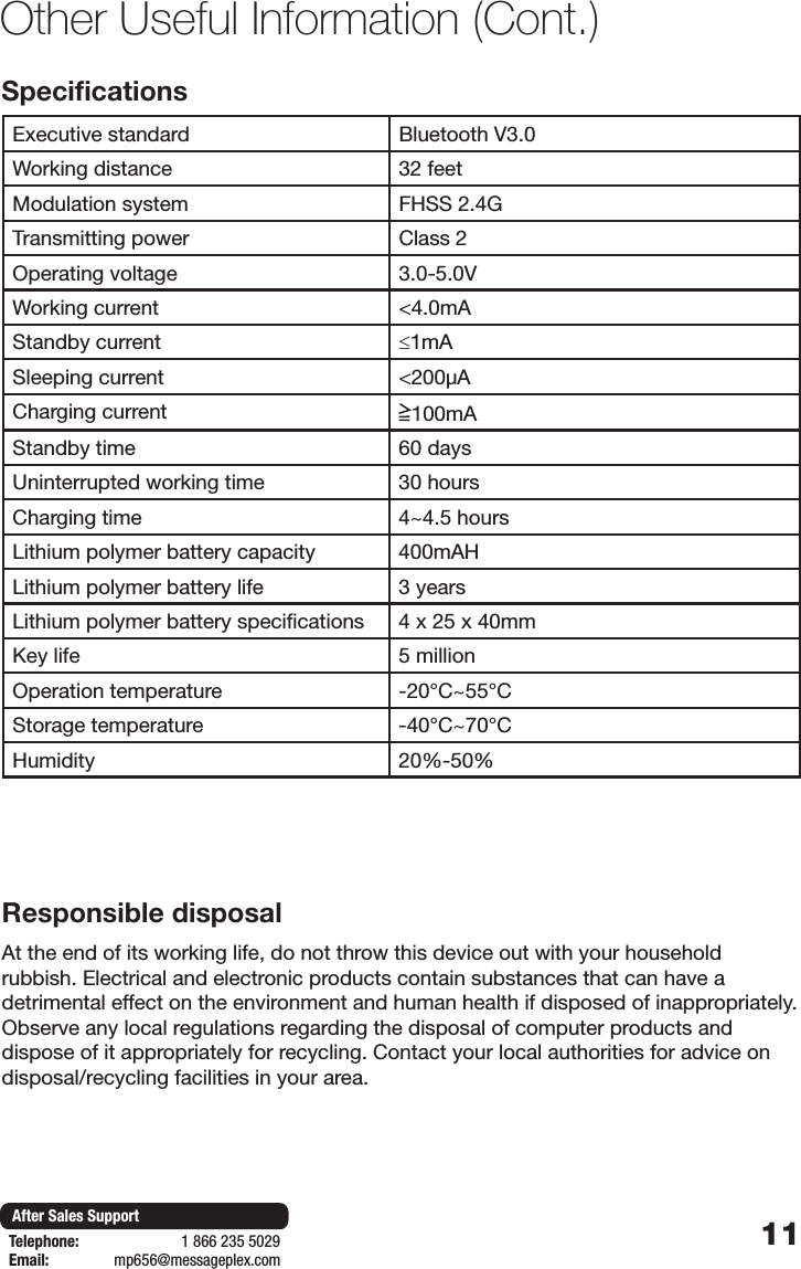 11After Sales SupportTelephone:                        1 866 235 5029Email:       mp656@messageplex.comSpecificationsExecutive standard Bluetooth V3.0Working distance 32 feetModulation system FHSS 2.4GTransmitting power Class 2Operating voltage 3.0-5.0VWorking current <4.0mAStandby current &le;1mASleeping current <200&mu;ACharging current 100mAStandby time 60 daysUninterrupted working time 30 hoursCharging time 4~4.5 hoursLithium polymer battery capacity 400mAHLithium polymer battery life 3 yearsLithium polymer battery specifications 4 x 25 x 40mmKey life 5 millionOperation temperature -20&deg;C~55&deg;CStorage temperature -40&deg;C~70&deg;CHumidity 20%-50%Other Useful Information (Cont.)Responsible disposalAt the end of its working life, do not throw this device out with your household rubbish. Electrical and electronic products contain substances that can have a detrimental effect on the environment and human health if disposed of inappropriately. Observe any local regulations regarding the disposal of computer products and dispose of it appropriately for recycling. Contact your local authorities for advice on disposal/recycling facilities in your area.