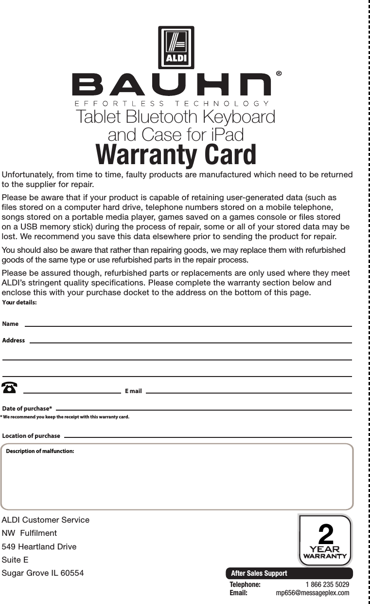 After Sales SupportTelephone:                        1 866 235 5029Email:       mp656@messageplex.comTablet Bluetooth Keyboard and Case for iPadWarranty Card 2Unfortunately, from time to time, faulty products are manufactured which need to be returned to the supplier for repair.Please be aware that if your product is capable of retaining user-generated data (such as files stored on a computer hard drive, telephone numbers stored on a mobile telephone, songs stored on a portable media player, games saved on a games console or files stored on a USB memory stick) during the process of repair, some or all of your stored data may be lost. We recommend you save this data elsewhere prior to sending the product for repair.You should also be aware that rather than repairing goods, we may replace them with refurbished goods of the same type or use refurbished parts in the repair process.Please be assured though, refurbished parts or replacements are only used where they meet ALDI&rsquo;s stringent quality specifications. Please complete the warranty section below and enclose this with your purchase docket to the address on the bottom of this page.ALDI Customer ServiceNW  Fulfilment549 Heartland DriveSuite ESugar Grove IL 60554Your details:Date of purchase** We recommend you keep the receipt with this warranty card.NameAddress E mailLocation of purchaseDescription of malfunction: