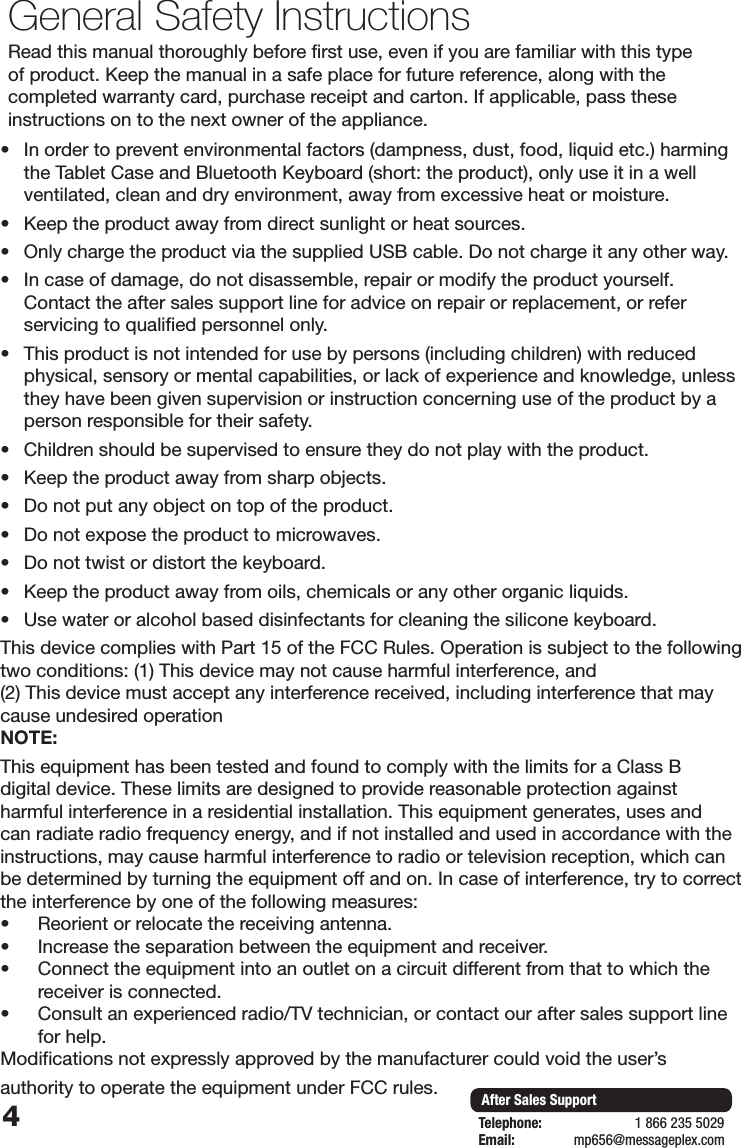 4After Sales SupportTelephone:                        1 866 235 5029Email:       mp656@messageplex.comGeneral Safety InstructionsRead this manual thoroughly before first use, even if you are familiar with this type of product. Keep the manual in a safe place for future reference, along with the completed warranty card, purchase receipt and carton. If applicable, pass these instructions on to the next owner of the appliance.&bull; In order to prevent environmental factors (dampness, dust, food, liquid etc.) harming the Tablet Case and Bluetooth Keyboard (short: the product), only use it in a well ventilated, clean and dry environment, away from excessive heat or moisture.&bull; Keep the product away from direct sunlight or heat sources.&bull; Only charge the product via the supplied USB cable. Do not charge it any other way.&bull; In case of damage, do not disassemble, repair or modify the product yourself. Contact the after sales support line for advice on repair or replacement, or refer servicing to qualified personnel only.&bull; This product is not intended for use by persons (including children) with reduced physical, sensory or mental capabilities, or lack of experience and knowledge, unless they have been given supervision or instruction concerning use of the product by a person responsible for their safety.&bull; Children should be supervised to ensure they do not play with the product.&bull; Keep the product away from sharp objects.&bull; Do not put any object on top of the product.&bull; Do not expose the product to microwaves.&bull; Do not twist or distort the keyboard.&bull; Keep the product away from oils, chemicals or any other organic liquids.&bull; Use water or alcohol based disinfectants for cleaning the silicone keyboard.This device complies with Part 15 of the FCC Rules. Operation is subject to the following two conditions: (1) This device may not cause harmful interference, and(2) This device must accept any interference received, including interference that maycause undesired operationNOTE: This equipment has been tested and found to comply with the limits for a Class B digital device. These limits are designed to provide reasonable protection against harmful interference in a residential installation. This equipment generates, uses and can radiate radio frequency energy, and if not installed and used in accordance with the instructions, may cause harmful interference to radio or television reception, which can be determined by turning the equipment off and on. In case of interference, try to correct the interference by one of the following measures:&bull; Reorient or relocate the receiving antenna.&bull; Increase the separation between the equipment and receiver.&bull; Connect the equipment into an outlet on a circuit different from that to which the receiver is connected.&bull; Consult an experienced radio/TV technician, or contact our after sales support line for help.Modifications not expressly approved by the manufacturer could void the user&rsquo;sauthority to operate the equipment under FCC rules.