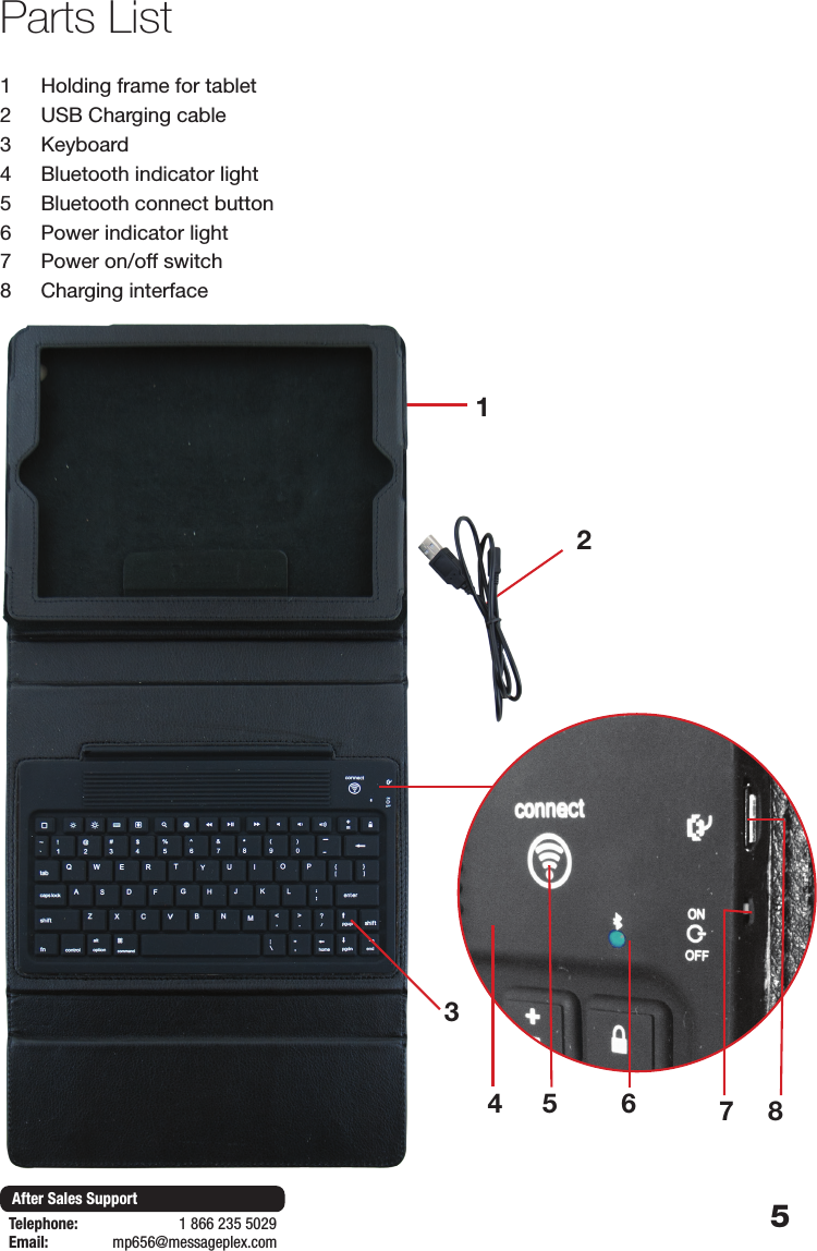 5After Sales SupportTelephone:                        1 866 235 5029Email:       mp656@messageplex.comParts List1231  Holding frame for tablet2  USB Charging cable3  Keyboard4  Bluetooth indicator light5  Bluetooth connect button 6  Power indicator light7  Power on/off switch8  Charging interface64 5 78