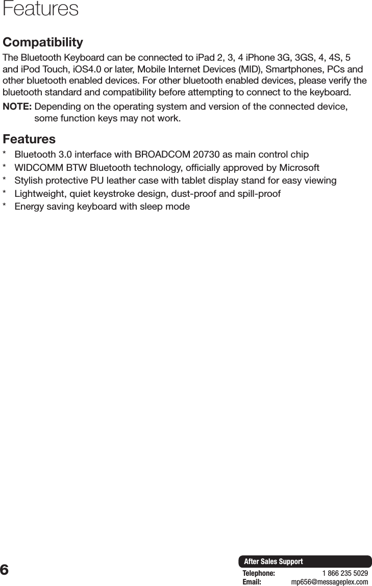 6After Sales SupportTelephone:                        1 866 235 5029Email:       mp656@messageplex.comFeatures CompatibilityThe Bluetooth Keyboard can be connected to iPad 2, 3, 4 iPhone 3G, 3GS, 4, 4S, 5 and iPod Touch, iOS4.0 or later, Mobile Internet Devices (MID), Smartphones, PCs and other bluetooth enabled devices. For other bluetooth enabled devices, please verify the bluetooth standard and compatibility before attempting to connect to the keyboard. NOTE:  Depending on the operating system and version of the connected device, some function keys may not work.Features *  Bluetooth 3.0 interface with BROADCOM 20730 as main control chip*  WIDCOMM BTW Bluetooth technology, officially approved by Microsoft*  Stylish protective PU leather case with tablet display stand for easy viewing*  Lightweight, quiet keystroke design, dust-proof and spill-proof*  Energy saving keyboard with sleep mode