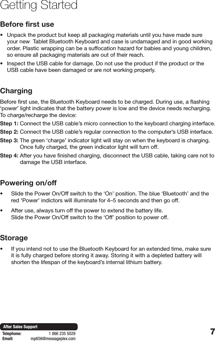 7After Sales SupportTelephone:                        1 866 235 5029Email:       mp656@messageplex.comGetting StartedBefore first use&bull; Unpack the product but keep all packaging materials until you have made sure your new  Tablet Bluetooth Keyboard and case is undamaged and in good working order. Plastic wrapping can be a suffocation hazard for babies and young children, so ensure all packaging materials are out of their reach.&bull; Inspect the USB cable for damage. Do not use the product if the product or the USB cable have been damaged or are not working properly.ChargingBefore first use, the Bluetooth Keyboard needs to be charged. During use, a flashing &lsquo;power&rsquo; light indicates that the battery power is low and the device needs recharging. To charge/recharge the device:Step 1:  Connect the USB cable&rsquo;s micro connection to the keyboard charging interface.Step 2:  Connect the USB cable&rsquo;s regular connection to the computer&rsquo;s USB interface.Step 3:  The green &lsquo;charge&rsquo; indicator light will stay on when the keyboard is charging. Once fully charged, the green indicator light will turn off.Step 4:  After you have finished charging, disconnect the USB cable, taking care not to damage the USB interface.Powering on/off&bull; Slide the Power On/Off switch to the &lsquo;On&rsquo; position. The blue &lsquo;Bluetooth&rsquo; and the red &lsquo;Power&rsquo; indictors will illuminate for 4&ndash;5 seconds and then go off.&bull; After use, always turn off the power to extend the battery life.  Slide the Power On/Off switch to the &lsquo;Off&rsquo; position to power off.Storage&bull; If you intend not to use the Bluetooth Keyboard for an extended time, make sure it is fully charged before storing it away. Storing it with a depleted battery will shorten the lifespan of the keyboard&rsquo;s internal lithium battery.