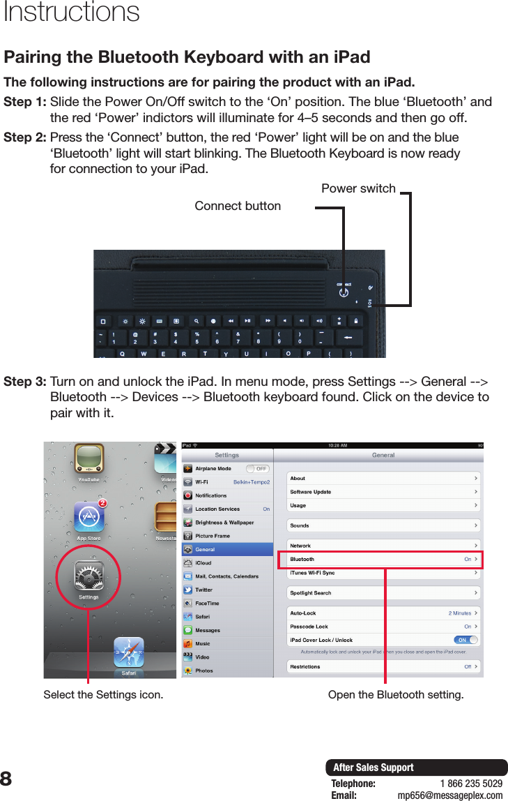 8After Sales SupportTelephone:                        1 866 235 5029Email:       mp656@messageplex.comPairing the Bluetooth Keyboard with an iPad The following instructions are for pairing the product with an iPad. Step 1:  Slide the Power On/Off switch to the &lsquo;On&rsquo; position. The blue &lsquo;Bluetooth&rsquo; and the red &lsquo;Power&rsquo; indictors will illuminate for 4&ndash;5 seconds and then go off.Step 2:  Press the &lsquo;Connect&rsquo; button, the red &lsquo;Power&rsquo; light will be on and the blue &lsquo;Bluetooth&rsquo; light will start blinking. The Bluetooth Keyboard is now ready  for connection to your iPad.Step 3:  Turn on and unlock the iPad. In menu mode, press Settings --> General --> Bluetooth --> Devices --> Bluetooth keyboard found. Click on the device to pair with it.InstructionsConnect buttonPower switchSelect the Settings icon. Open the Bluetooth setting.