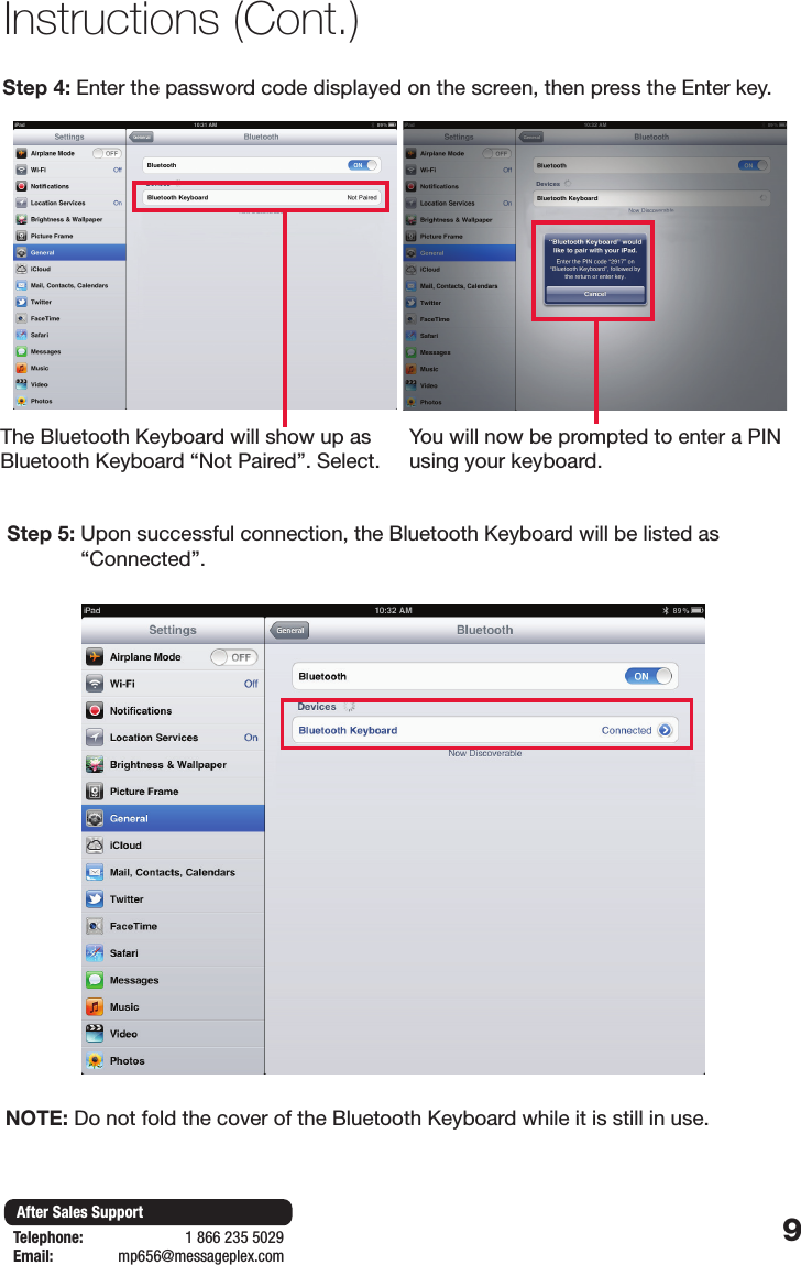 9After Sales SupportTelephone:                        1 866 235 5029Email:       mp656@messageplex.comStep 4: Enter the password code displayed on the screen, then press the Enter key.Step 5:  Upon successful connection, the Bluetooth Keyboard will be listed as &ldquo;Connected&rdquo;.Instructions (Cont.)The Bluetooth Keyboard will show up as Bluetooth Keyboard &ldquo;Not Paired&rdquo;. Select.You will now be prompted to enter a PIN using your keyboard.NOTE:  Do not fold the cover of the Bluetooth Keyboard while it is still in use.