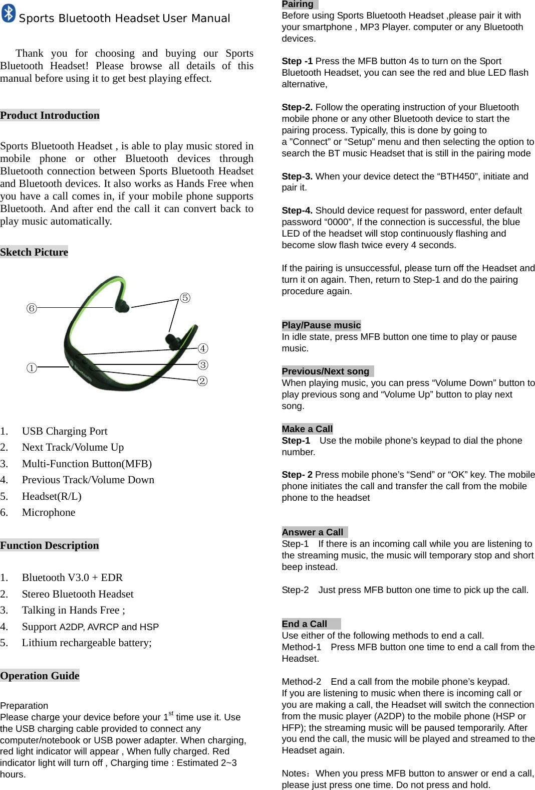 Sports Bluetooth Headset User Manual  Thank you for choosing and buying our Sports Bluetooth Headset! Please browse all details of this manual before using it to get best playing effect.  Product Introduction  Sports Bluetooth Headset , is able to play music stored in mobile phone or other Bluetooth devices through Bluetooth connection between Sports Bluetooth Headset and Bluetooth devices. It also works as Hands Free when you have a call comes in, if your mobile phone supports Bluetooth. And after end the call it can convert back to play music automatically.  Sketch Picture           1. USB Charging Port 2. Next Track/Volume Up 3. Multi-Function Button(MFB) 4. Previous Track/Volume Down 5. Headset(R/L) 6. Microphone  Function Description  1. Bluetooth V3.0 + EDR 2. Stereo Bluetooth Headset 3. Talking in Hands Free ; 4. Support A2DP, AVRCP and HSP 5. Lithium rechargeable battery;  Operation Guide  Preparation Please charge your device before your 1st time use it. Use the USB charging cable provided to connect any computer/notebook or USB power adapter. When charging, red light indicator will appear , When fully charged. Red indicator light will turn off , Charging time : Estimated 2~3 hours.   Pairing                    Before using Sports Bluetooth Headset ,please pair it with your smartphone , MP3 Player. computer or any Bluetooth devices.  Step -1 Press the MFB button 4s to turn on the Sport Bluetooth Headset, you can see the red and blue LED flash alternative,   Step-2. Follow the operating instruction of your Bluetooth mobile phone or any other Bluetooth device to start the pairing process. Typically, this is done by going to a &rdquo;Connect&rdquo; or &ldquo;Setup&rdquo; menu and then selecting the option to search the BT music Headset that is still in the pairing mode  Step-3. When your device detect the &ldquo;BTH450&rdquo;, initiate and pair it.  Step-4. Should device request for password, enter default password &ldquo;0000&rdquo;, If the connection is successful, the blue LED of the headset will stop continuously flashing and become slow flash twice every 4 seconds.  If the pairing is unsuccessful, please turn off the Headset and turn it on again. Then, return to Step-1 and do the pairing procedure again.   Play/Pause music In idle state, press MFB button one time to play or pause music.  Previous/Next song                                              When playing music, you can press &ldquo;Volume Down&rdquo; button to play previous song and &ldquo;Volume Up&rdquo; button to play next song.   Make a Call                                                      Step-1    Use the mobile phone&rsquo;s keypad to dial the phone number.  Step- 2 Press mobile phone&rsquo;s &ldquo;Send&rdquo; or &ldquo;OK&rdquo; key. The mobile phone initiates the call and transfer the call from the mobile phone to the headset   Answer a Call   Step-1    If there is an incoming call while you are listening to the streaming music, the music will temporary stop and short beep instead.  Step-2    Just press MFB button one time to pick up the call.   End a Call                                                       Use either of the following methods to end a call. Method-1    Press MFB button one time to end a call from the Headset.  Method-2    End a call from the mobile phone&rsquo;s keypad. If you are listening to music when there is incoming call or you are making a call, the Headset will switch the connection from the music player (A2DP) to the mobile phone (HSP or HFP); the streaming music will be paused temporarily. After you end the call, the music will be played and streamed to the Headset again.  Notes：When you press MFB button to answer or end a call, please just press one time. Do not press and hold.    ⑥ ① ⑤ ④ ③ ② 