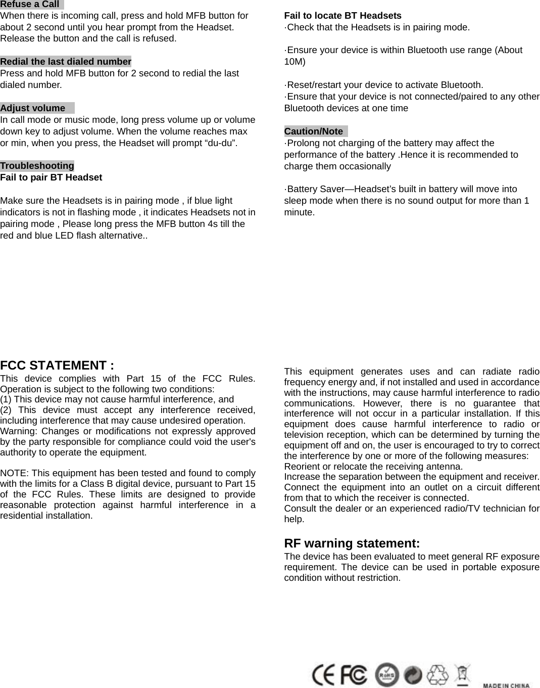  Refuse a Call                                                                         When there is incoming call, press and hold MFB button for about 2 second until you hear prompt from the Headset. Release the button and the call is refused.   Redial the last dialed number                                                  Press and hold MFB button for 2 second to redial the last dialed number.  Adjust volume                                                                         In call mode or music mode, long press volume up or volume down key to adjust volume. When the volume reaches max or min, when you press, the Headset will prompt &ldquo;du-du&rdquo;.    Troubleshooting Fail to pair BT Headset                Make sure the Headsets is in pairing mode , if blue light indicators is not in flashing mode , it indicates Headsets not in pairing mode , Please long press the MFB button 4s till the red and blue LED flash alternative..           FCC STATEMENT : This device complies with Part 15 of the FCC Rules. Operation is subject to the following two conditions: (1) This device may not cause harmful interference, and (2) This device must accept any interference received, including interference that may cause undesired operation. Warning: Changes or modifications not expressly approved by the party responsible for compliance could void the user's authority to operate the equipment.  NOTE: This equipment has been tested and found to comply with the limits for a Class B digital device, pursuant to Part 15 of the FCC Rules. These limits are designed to provide reasonable protection against harmful interference in a residential installation.                            Fail to locate BT Headsets         &middot;Check that the Headsets is in pairing mode.  &middot;Ensure your device is within Bluetooth use range (About 10M)  &middot;Reset/restart your device to activate Bluetooth. &middot;Ensure that your device is not connected/paired to any other Bluetooth devices at one time  Caution/Note                  &middot;Prolong not charging of the battery may affect the performance of the battery .Hence it is recommended to charge them occasionally  &middot;Battery Saver&mdash;Headset&rsquo;s built in battery will move into sleep mode when there is no sound output for more than 1 minute.              This equipment generates uses and can radiate radio frequency energy and, if not installed and used in accordance with the instructions, may cause harmful interference to radio communications. However, there is no guarantee that interference will not occur in a particular installation. If this equipment does cause harmful interference to radio or television reception, which can be determined by turning the equipment off and on, the user is encouraged to try to correct the interference by one or more of the following measures: Reorient or relocate the receiving antenna. Increase the separation between the equipment and receiver. Connect the equipment into an outlet on a circuit different from that to which the receiver is connected. Consult the dealer or an experienced radio/TV technician for help.  RF warning statement: The device has been evaluated to meet general RF exposure requirement. The device can be used in portable exposure condition without restriction.                   