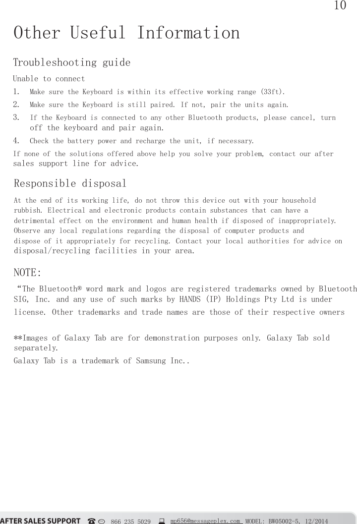 10&szlig;&Uacute;&Igrave;&Ucirc;&Icirc; &Iacute;&szlig;&Ocirc;&Ucirc;&Iacute; &Iacute;&Euml;&ETH;&ETH;&Ntilde;&Icirc;&Igrave; MODEL: BW05002-5, 12/2014USA   866 235 5029  mp656@messageplex.comOther Useful InformationTroubleshooting guideUnable to connect1.  Make sure the Keyboard is within its effective working range (33ft).2.  Make sure the Keyboard is still paired. If not, pair the units again.3.  If the Keyboard is connected to any other Bluetooth products, please cancel, turn off the keyboard and pair again. 4.  Check the battery power and recharge the unit, if necessary.If none of the solutions offered above help you solve your problem, contact our after sales support line for advice.Responsible disposalAt the end of its working life, do not throw this device out with your household rubbish. Electrical and electronic products contain substances that can have a detrimental effect on the environment and human health if disposed of inappropriately. Observe any local regulations regarding the disposal of computer products and dispose of it appropriately for recycling. Contact your local authorities for advice on disposal/recycling facilities in your area.NOTE:&ldquo;The Bluetooth&reg; word mark and logos are registered trademarks owned by Bluetooth SIG, Inc. and any use of such marks by HANDS (IP) Holdings Pty Ltd is underlicense. Other trademarks and trade names are those of their respective owners**Images of Galaxy Tab are for demonstration purposes only. Galaxy Tab sold separately.Galaxy Tab is a trademark of Samsung Inc..