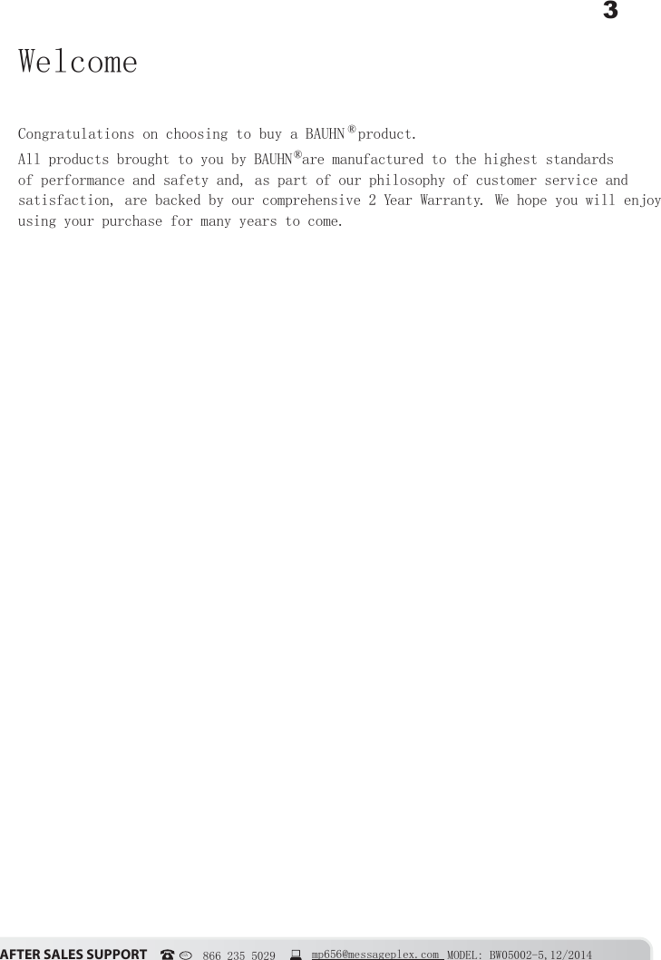 3&szlig;&Uacute;&Igrave;&Ucirc;&Icirc; &Iacute;&szlig;&Ocirc;&Ucirc;&Iacute; &Iacute;&Euml;&ETH;&ETH;&Ntilde;&Icirc;&Igrave; MODEL: BW05002-5,12/2014USA   866 235 5029  mp656@messageplex.comWelcomeCongratulations on choosing to buy a BAUHN &reg; product. All products brought to you by BAUHN &reg; are manufactured to the highest standards of performance and safety and, as part of our philosophy of customer service and satisfaction, are backed by our comprehensive 2 Year Warranty. We hope you will enjoy using your purchase for many years to come.