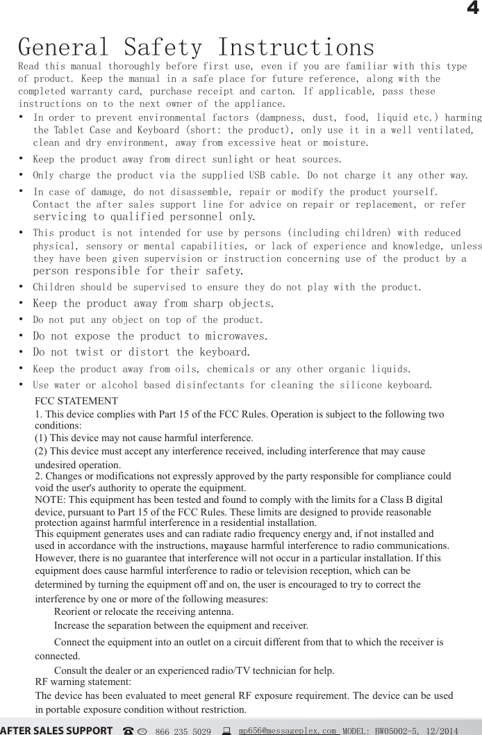4&szlig;&Uacute;&Igrave;&Ucirc;&Icirc; &Iacute;&szlig;&Ocirc;&Ucirc;&Iacute; &Iacute;&Euml;&ETH;&ETH;&Ntilde;&Icirc;&Igrave; MODEL: BW05002-5, 12/2014USA   866 235 5029  mp656@messageplex.comGeneral Safety InstructionsRead this manual thoroughly before first use, even if you are familiar with this type of product. Keep the manual in a safe place for future reference, along with the completed warranty card, purchase receipt and carton. If applicable, pass these instructions on to the next owner of the appliance. In order to prevent environmental factors (dampness, dust, food, liquid etc.) harming the Tablet Case and Keyboard (short: the product), only use it in a well ventilated, clean and dry environment, away from excessive heat or moisture. Keep the product away from direct sunlight or heat sources. Only charge the product via the supplied USB cable. Do not charge it any other way. In case of damage, do not disassemble, repair or modify the product yourself. Contact the after sales support line for advice on repair or replacement, or refer servicing to qualified personnel only. This product is not intended for use by persons (including children) with reduced physical, sensory or mental capabilities, or lack of experience and knowledge, unless they have been given supervision or instruction concerning use of the product by a person responsible for their safety. Children should be supervised to ensure they do not play with the product. Keep the product away from sharp objects. Do not put any object on top of the product. Do not expose the product to microwaves. Do not twist or distort the keyboard. Keep the product away from oils, chemicals or any other organic liquids. Use water or alcohol based disinfectants for cleaning the silicone keyboard.FCC STATEMENT 1. This device complies with Part 15 of the FCC Rules. Operation is subject to the following two conditions: (1) This device may not cause harmful interference. (2) This device must accept any interference received, including interference that may cause undesired operation. 2. Changes or modifications not expressly approved by the party responsible for compliance could void the user's authority to operate the equipment. NOTE: This equipment has been tested and found to comply with the limits for a Class B digital device, pursuant to Part 15 of the FCC Rules. These limits are designed to provide reasonable protection against harmful interference in a residential installation. This equipment generates uses and can radiate radio frequency energy and, if not installed and used in accordance with the instructions, may cause harmful interference to radio communications. However, there is no guarantee that interference will not occur in a particular installation. If this equipment does cause harmful interference to radio or television reception, which can be determined by turning the equipment off and on, the user is encouraged to try to correct the interference by one or more of the following measures:  Reorient or relocate the receiving antenna.  Increase the separation between the equipment and receiver.  Connect the equipment into an outlet on a circuit different from that to which the receiver is connected.  Consult the dealer or an experienced radio/TV technician for help. RF warning statement: The device has been evaluated to meet general RF exposure requirement. The device can be used in portable exposure condition without restriction. 