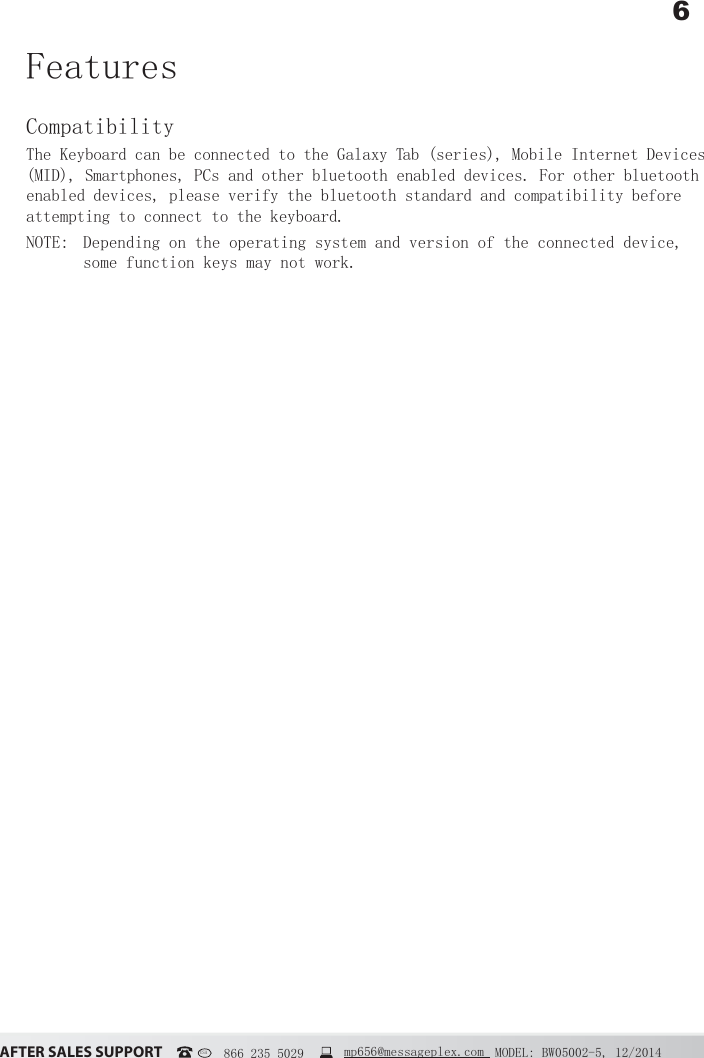 6&szlig;&Uacute;&Igrave;&Ucirc;&Icirc; &Iacute;&szlig;&Ocirc;&Ucirc;&Iacute; &Iacute;&Euml;&ETH;&ETH;&Ntilde;&Icirc;&Igrave; MODEL: BW05002-5, 12/2014USA   866 235 5029  mp656@messageplex.comFeatures CompatibilityThe Keyboard can be connected to the Galaxy Tab (series), Mobile Internet Devices (MID), Smartphones, PCs and other bluetooth enabled devices. For other bluetooth enabled devices, please verify the bluetooth standard and compatibility before attempting to connect to the keyboard. NOTE:  Depending on the operating system and version of the connected device, some function keys may not work.