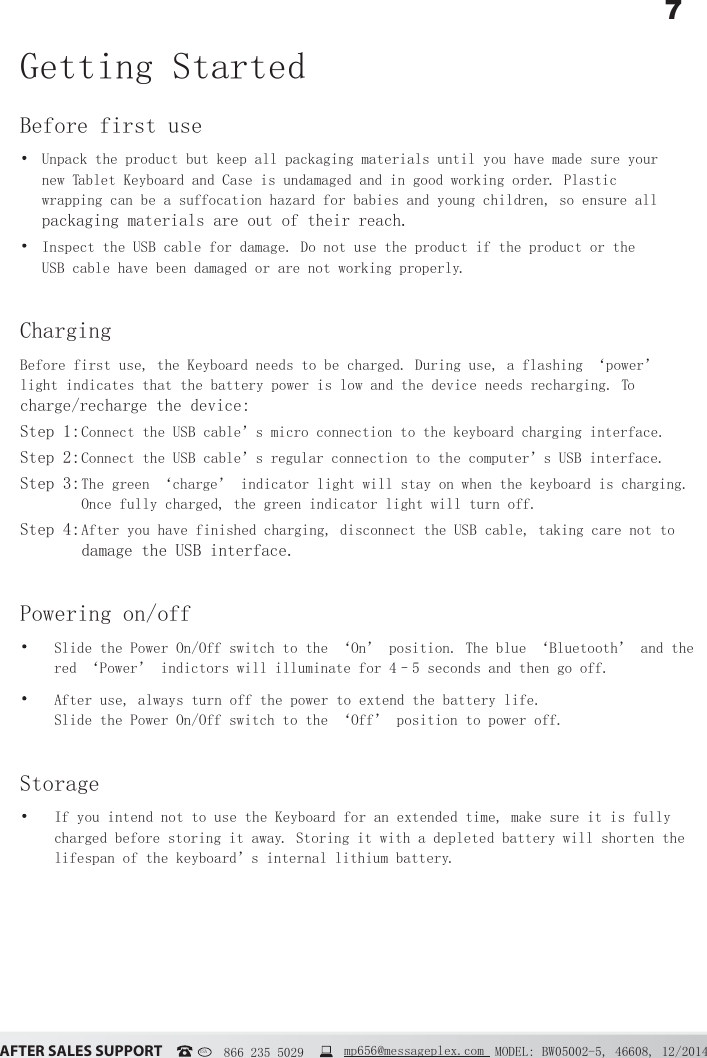 7&szlig;&Uacute;&Igrave;&Ucirc;&Icirc; &Iacute;&szlig;&Ocirc;&Ucirc;&Iacute; &Iacute;&Euml;&ETH;&ETH;&Ntilde;&Icirc;&Igrave; MODEL: BW05002-5, 46608, 12/2014USA   866 235 5029  mp656@messageplex.comGetting StartedBefore first use Unpack the product but keep all packaging materials until you have made sure your new Tablet Keyboard and Case is undamaged and in good working order. Plastic wrapping can be a suffocation hazard for babies and young children, so ensure all packaging materials are out of their reach. Inspect the USB cable for damage. Do not use the product if the product or the USB cable have been damaged or are not working properly.ChargingBefore first use, the Keyboard needs to be charged. During use, a flashing &lsquo;power&rsquo; light indicates that the battery power is low and the device needs recharging. To charge/recharge the device:Step 1:  Connect the USB cable&rsquo;s micro connection to the keyboard charging interface.Step 2:  Connect the USB cable&rsquo;s regular connection to the computer&rsquo;s USB interface.Step 3:  The green &lsquo;charge&rsquo; indicator light will stay on when the keyboard is charging. Once fully charged, the green indicator light will turn off.Step 4:  After you have finished charging, disconnect the USB cable, taking care not to damage the USB interface.Powering on/off Slide the Power On/Off switch to the &lsquo;On&rsquo; position. The blue &lsquo;Bluetooth&rsquo; and the red &lsquo;Power&rsquo; indictors will illuminate for 4&ndash;5 seconds and then go off. After use, always turn off the power to extend the battery life.  Slide the Power On/Off switch to the &lsquo;Off&rsquo; position to power off.Storage If you intend not to use the Keyboard for an extended time, make sure it is fully charged before storing it away. Storing it with a depleted battery will shorten the lifespan of the keyboard&rsquo;s internal lithium battery.