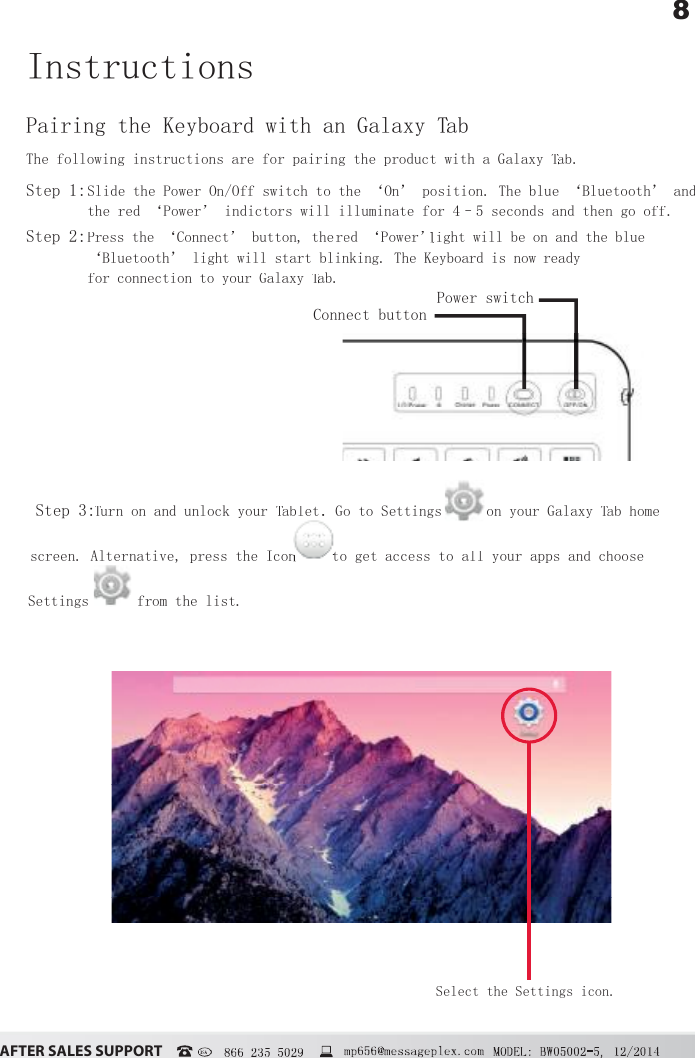 8&szlig;&Uacute;&Igrave;&Ucirc;&Icirc; &Iacute;&szlig;&Ocirc;&Ucirc;&Iacute; &Iacute;&Euml;&ETH;&ETH;&Ntilde;&Icirc;&Igrave;  866 235 5029Pairing the Keyboard with an Galaxy TabTTThe following instructions are for pairing the product with a Galaxy Tab. TTStep 1:Slide the Power On/Off switch to the &lsquo;On&rsquo; position. The blue &lsquo;Bluetooth&rsquo; and the red &lsquo;Power&rsquo; indictors will illuminate for 4&ndash;5 seconds and then go off.Step 2:Press the&lsquo;Connect&rsquo;button,thered &lsquo;Power&rsquo; led &lsquo;Power&rsquo; ed &lsquo;Power&rsquo; ight willbeonandtheblue &lsquo;Bluetooth&rsquo; lightwillstartblinking.TheKeyboardisnowready forconnectiontoyourGalaxyTaTTb.Step 3:TuTTrn on and unlock your TabletTT. Go to Settings on your Galaxy Tab home TTscreen. Alternative, press the Icon  to get access to all your apps and choose Settings  from the list.InstructionsConnect buttonPower switchSelect the Settings icon.