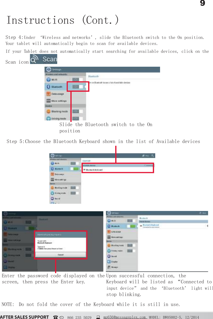 9&szlig;&Uacute;&Igrave;&Ucirc;&Icirc; &Iacute;&szlig;&Ocirc;&Ucirc;&Iacute; &Iacute;&Euml;&ETH;&ETH;&Ntilde;&Icirc;&Igrave; MODEL: BW05002-5, 12/2014USA   866 235 5029  mp656@messageplex.comStep 4: Under &lsquo;Wireless and networks&rsquo;, slide the Bluetooth switch to the On position. Your tablet will automatically begin to scan for available devices.If your Tablet does not automatically start searching for available devices, click on the Scan icon Step 5:  Choose the Bluetooth Keyboard shown in the list of Available devicesInstructions (Cont.)Slide the Bluetooth switch to the On positionNOTE:  Do not fold the cover of the Keyboard while it is still in use.Enter the password code displayed on the screen, then press the Enter key. Upon successful connection, the Keyboard will be listed as &ldquo;Connected to input device&rdquo; and the &lsquo;Bluetooth&rsquo; light will stop blinking.