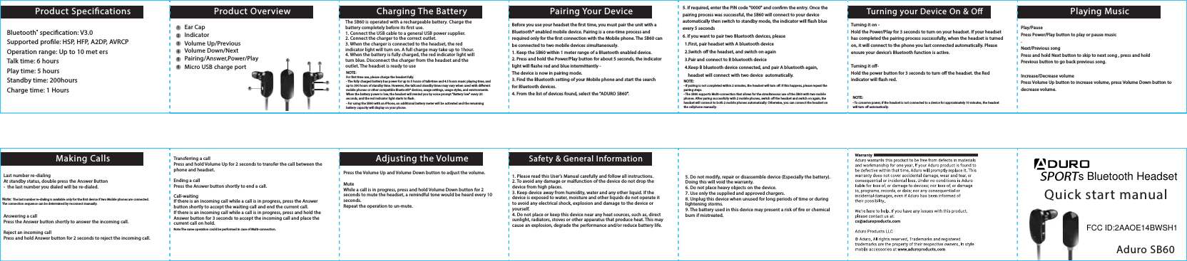 The SB60 is operated with a rechargeable battery. Charge the battery completely before its rst use. 1. Connect the USB cable to a general USB power supplier. 2. Connect the charger to the correct outlet.3. When the charger is connected to the headset, the red indicator light will turn on. A full charge may take up to 1hour.4. When the battery is fully charged, the red indicator light will turn blue. Disconnect the charger from the headset and the outlet. The headset is ready to useNOTE:For rst time use, please charge the headset fully. - The fully charged battery has power for up to 5 hours of talk-time and 4.5 hours music playing time, and up to 300 hours of standby time. However, the talk and standby times may vary when used with dierent mobile phones or other compatible Bluetooth&reg; devices, usage settings, usage styles, and environments. When the battery power is low, the headset will remind you by voice prompt "Battery low" every 20 seconds, and the red indicator light starts to ash.- For using the SB60 with an iPhone, an additional battery meter will be activated and the remaining battery capacity will display on your phone.NOTE:- If pairing is not completed within 2 minutes, the headset will turn o. If this happens, please repeat the pairing steps.- The SB60 supports Multi-connection that allows for the simultaneous use of the SB60 with two mobile phones. After paring successfully with 2 mobile phones, switch o the headset and switch on again, the headset will connect to both 2 mobile phones automatically. Otherwise, you can connect the headset on the cellphone manually. NOTE:- To conserve power, if the headset is not connected to a device for approximately 10 minutes, the headset will turn o automatically.SPORTQuick start manualAduro SB60Product SpecicationsMaking Calls Adjusting the Volume Safety &amp; General InformationCharging The Battery Pairing Your Device Playing MusicTurning your Device On &amp; OProduct OverviewBluetooth&reg; specication: V3.0Supported prole: HSP, HFP, A2DP, AVRCPOperation range: Up to 10 met ersTalk time: 6 hoursPlay time: 5 hoursStandby time: 200hoursCharge time: 1 HoursBefore you use your headset the rst time, you must pair the unit with a Bluetooth&reg; enabled mobile device. Pairing is a one-time process and required only for the rst connection with the Mobile phone. The SB60 can be connected to two mobile devices simultaneously. 1. Keep the SB60 within 1 meter range of a Bluetooth enabled device.     2. Press and hold the Power/Play button for about 5 seconds, the indicator light will ashe red and blue intermittently - The device is now in pairing mode.3. Find the Bluetooth setting of your Mobile phone and start the search for Bluetooth devices. 4. From the list of devices found, select the "ADURO SB60".5. If required, enter the PIN code "0000" and conrm the entry. Once the pairing process was successful, the SB60 will connect to your device automatically then switch to standby mode, the indicator will ash blue every 5 seconds6. If you want to pair two Bluetooth devices, please   1.First, pair headset with A bluetooth device  2.Switch o the headset, and switch on again   3.Pair and connect to B bluetooth device  4.Keep B bluetooth device connected, and pair A bluetooth again,     headset will connect with two device  automatically.  Turning it on -Hold the Power/Play for 3 seconds to turn on your headset. If your headset has completed the pairing process successfully, when the headset is turned on, it will connect to the phone you last connected automatically. Please ensure your device&rsquo;s Bluetooth function is active. Turning it o-Hold the power button for 3 seconds to turn o the headset. the Red indicator will ash red. Play/Pause Press Power/Play button to play or pause music.Next/Previous songPress and hold Next button to skip to next song , press and holdPrevious button to go back previous song.Increase/Decrease volumePress Volume Up button to increase volume, press Volume Down button to decrease volume.Last number re-dialingAt standby status, double press the Answer Button -  the last number you dialed will be re-dialed.Note: The last number re-dialing is available only for the rst device if two Mobile phones are connected. The connection sequence can be determined by reconnect manually. Answering a callPress the Answer button shortly to answer the incoming call. Reject an incoming callPress and hold Answer button for 2 seconds to reject the incoming call. Transferring a callPress and hold Volume Up for 2 seconds to transfer the call between the phone and headset. Ending a callPress the Answer button shortly to end a call.Call-waitingIf there is an incoming call while a call is in progress, press the Answer button shortly to accept the waiting call and end the current call.If there is an incoming call while a call is in progress, press and hold the Answer button for 3 seconds to accept the incoming call and place the current call on hold.Note:The same operation could be performed in case of Multi-connection. Press the Volume Up and Volume Down button to adjust the volume. MuteWhile a call is in progress, press and hold Volume Down button for 2 seconds to mute the headset, a remindful tone would be heard every 10 seconds. Repeat the operation to un-mute.5. Do not modify, repair or disassemble device (Especially the battery). Doing this will void the warranty.6. Do not place heavy objects on the device.7. Use only the supplied and approved chargers.8. Unplug this device when unused for long periods of time or during lightening storms.9. The battery used in this device may present a risk of re or chemical burn if mistreated.1. Please read this User's Manual carefully and follow all instructions.2. To avoid any damage or malfunction of the device do not drop the device from high places.3. Keep device away from humidity, water and any other liquid. If the device is exposed to water, moisture and other liquids do not operate it to avoid any electrical shock, explosion and damage to the device or yourself.4. Do not place or keep this device near any heat sources, such as, direct sunlight, radiators, stoves or other apparatus that produce heat. This may cause an explosion, degrade the performance and/or reduce battery life.21412        3456653Ear CapIndicatorVolume Up/PreviousVolume Down/NextPairing/Answer,Power/PlayMicro USB charge ports Bluetooth HeadsetFCC ID:2AAOE14BWSH1