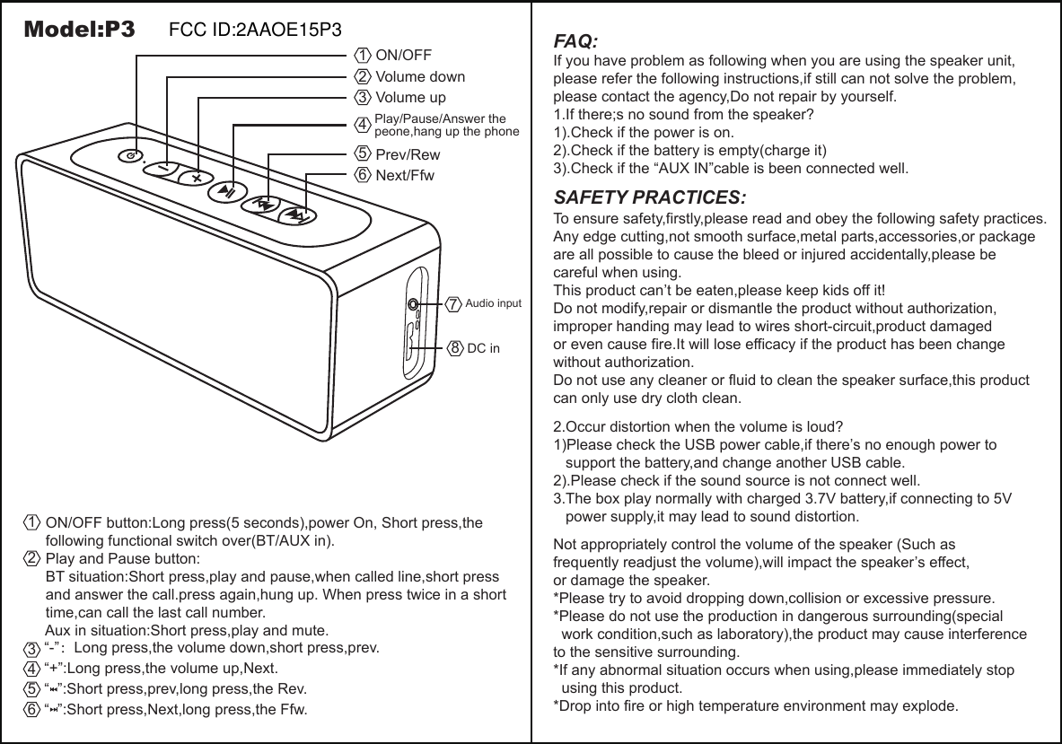   ON/OFF button:Long press(5 seconds),power On, Short press,the   following functional switch over(BT/AUX in).  Play and Pause button:  BT situation:Short press,play and pause,when called line,short press   and answer the call.press again,hung up. When press twice in a short   time,can call the last call number.  Aux in situation:Short press,play and mute.12   &ldquo;-&rdquo;：Long press,the volume down,short press,prev.   &ldquo;+&rdquo;:Long press,the volume up,Next.   &ldquo;  &rdquo;:Short press,prev,long press,the Rev.   &ldquo;  &rdquo;:Short press,Next,long press,the Ffw.345665432187FAQ:If you have problem as following when you are using the speaker unit,please refer the following instructions,if still can not solve the problem,please contact the agency,Do not repair by yourself.1.If there;s no sound from the speaker?1).Check if the power is on.2).Check if the battery is empty(charge it)3).Check if the &ldquo;AUX IN&rdquo;cable is been connected well.Model:P32.Occur distortion when the volume is loud?1)Please check the USB power cable,if there&rsquo;s no enough power to    support the battery,and change another USB cable.2).Please check if the sound source is not connect well.3.The box play normally with charged 3.7V battery,if connecting to 5V   power supply,it may lead to sound distortion.Not appropriately control the volume of the speaker (Such as frequently readjust the volume),will impact the speaker&rsquo;s effect,or damage the speaker.*Please try to avoid dropping down,collision or excessive pressure.*Please do not use the production in dangerous surrounding(special   work condition,such as laboratory),the product may cause interference to the sensitive surrounding.*If any abnormal situation occurs when using,please immediately stop   using this product.*Drop into fire or high temperature environment may explode.SAFETY PRACTICES:To ensure safety,firstly,please read and obey the following safety practices.Any edge cutting,not smooth surface,metal parts,accessories,or package are all possible to cause the bleed or injured accidentally,please be careful when using.This product can&rsquo;t be eaten,please keep kids off it!Do not modify,repair or dismantle the product without authorization,improper handing may lead to wires short-circuit,product damaged or even cause fire.It will lose efficacy if the product has been change without authorization.Do not use any cleaner or fluid to clean the speaker surface,this product can only use dry cloth clean.ON/OFFVolume downVolume upPlay/Pause/Answer the peone,hang up the phonePrev/RewNext/FfwDC inAudio inputFCC ID:2AAOE15P3