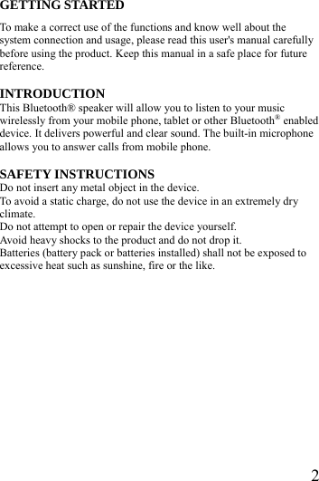  2GETTING STARTED To make a correct use of the functions and know well about the system connection and usage, please read this user's manual carefully before using the product. Keep this manual in a safe place for future reference.  INTRODUCTION This Bluetooth&reg; speaker will allow you to listen to your music wirelessly from your mobile phone, tablet or other Bluetooth&reg; enabled device. It delivers powerful and clear sound. The built-in microphone allows you to answer calls from mobile phone.    SAFETY INSTRUCTIONS Do not insert any metal object in the device. To avoid a static charge, do not use the device in an extremely dry climate. Do not attempt to open or repair the device yourself.   Avoid heavy shocks to the product and do not drop it. Batteries (battery pack or batteries installed) shall not be exposed to excessive heat such as sunshine, fire or the like.         