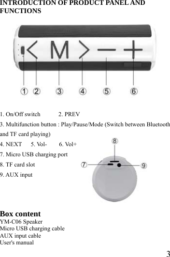  3INTRODUCTION OF PRODUCT PANEL AND FUNCTIONS        1. On/Off switch      2. PREV  3. Multifunction button : Play/Pause/Mode (Switch between Bluetooth and TF card playing) 4. NEXT   5. Vol-    6. Vol+ 7. Micro USB charging port 8. TF card slot 9. AUX input    Box content YM-C06 Speaker Micro USB charging cable AUX input cable User's manual  