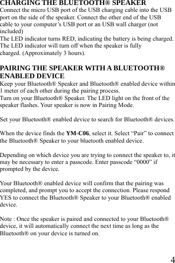  4CHARGING THE BLUETOOTH&reg; SPEAKER Connect the micro USB port of the USB charging cable into the USB port on the side of the speaker. Connect the other end of the USB cable to your computer&rsquo;s USB port or an USB wall charger (not included) The LED indicator turns RED, indicating the battery is being charged. The LED indicator will turn off when the speaker is fully charged. (Approximately 3 hours).  PAIRING THE SPEAKER WITH A BLUETOOTH&reg; ENABLED DEVICE Keep your Bluetooth&reg; Speaker and Bluetooth&reg; enabled device within 1 meter of each other during the pairing process. Turn on your Bluetooth&reg; Speaker. The LED light on the front of the speaker flashes. Your speaker is now in Pairing Mode.  Set your Bluetooth&reg; enabled device to search for Bluetooth&reg; devices.  When the device finds the YM-C06, select it. Select &ldquo;Pair&rdquo; to connect the Bluetooth&reg; Speaker to your bluetooth enabled device.  Depending on which device you are trying to connect the speaker to, it may be necessary to enter a passcode. Enter passcode &ldquo;0000&rdquo; if prompted by the device.  Your Bluetooth&reg; enabled device will confirm that the pairing was completed, and prompt you to accept the connection. Please respond YES to connect the Bluetooth&reg; Speaker to your Bluetooth&reg; enabled device.   Note : Once the speaker is paired and connected to your Bluetooth&reg;   device, it will automatically connect the next time as long as the   Bluetooth&reg; on your device is turned on.    